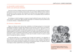 165
CAPÍTULOVIII- CUERPOEIDENTIDAD
LA RELACIÓN CUERPO-MENTE
ENTRE LOS ANTIGUOS GRIEGOS
Como ha ocurrido en múltiples campos de la actividad humana, los antiguos griegos formularon
explicaciones acerca de la relación cuerpo-mente a las que todavía adhieren muchos millones
de personas en todo el mundo. Ellos inventaron los términos soma, para designar al cuerpo, y
psyché, que puede ser traducido como ‘vida’ o como ‘alma’; de esta palabra deriva el nombre de
‘psicología’.
Sin embargo, no todos los griegos se ocuparon en igual medida del cuerpo y del alma. Es más,
como veremos a continuación, algunos griegos destacados no consideraron que esta última fuera
un elemento distinto e independiente del cuerpo.
De Homero a Hipócrates
Según nos informa Carlos García Gual, catedrático de filología griega de la Universidad
Complutense de Madrid, la psyché sale volando de la boca del que muere (como una mariposa,
que también en griego es psyché), según cuenta muchas veces Homero (c. siglo VIII a.C.): es la
vida que se escapa del cadáver. De esta manera, queda claro que en los orígenes de su cultura los
antiguos griegos no tuvieron un concepto de ‘psyché’ como órgano espiritual separado del cuerpo:
para Homero, aclara el catedrático mencionado, ‘psyché es únicamente el alma en cuanto ‘anima’
al hombre, es decir, cuanto lo mantiene con vida’; para él, donde no existe el cuerpo no puede
darse el concepto de espíritu y viceversa.
A Hipócrates (460-370 a. C.), considerado como ‘el padre de la medicina’, y sus seguidores, el
alma tampoco les importaba mucho. Preocupados en cuidar el cuerpo y aliviar sus dolencias, la
psyché era vista como una parte del cuerpo, más sutil que el resto, y también más difícil de
observar en los síntomas que guían la exploración y el tratamiento médico. Al respecto ha escrito
el prestigioso médico español Pedro Laín Entraigo (1908-2001):
Los grandes filósofos griegos fueron los
primeros en reflexionar sobre la relación
cuerpo-mente
 