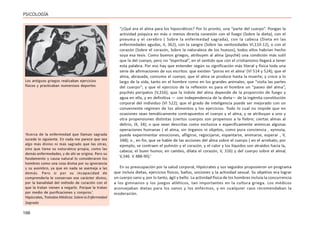 166
PSICOLOGÍA
“¿Qué era el alma para los hipocráticos? Por lo pronto, una “parte del cuerpo”. Pongan la
actividad psíquica en más o menos directa conexión con el fuego (Sobre la dieta), con el
pneuma y el cerebro ( Sobre la enfermedad sagrada), con la cabeza (Dieta en las
enfermedades agudas, II, 362), con la sangre (Sobre las ventosidades VI,110-12), o con el
corazón (Sobre el corazón, Sobre la naturaleza de los huesos), todos ellos habrían hecho
suya esa tesis. Como buenos griegos, atribuyen al alma (psyché) una condición más sutil
que la del cuerpo, pero no “espiritual”, en el sentido que con el cristianismo llegará a tener
esta palabra. Por eso hay que entender según su significación más literal y física toda una
serie de afirmaciones de sus escritos: que existen “poros en el alma’ (VI 514 y 524); que el
alma, abrasada, consume el cuerpo; que el alma se produce hasta la muerte; y crece a lo
largo de la vida, tanto en el hombre como en los grandes animales; que “visita las partes
del cuerpo”; y que el ejercicio de la reflexión es para el hombre un “paseo del alma”,
psychés perípatos (V,316); que la índole del alma depende de la proporción de fuego y
agua en ella, y en definitiva — con independencia de la dieta— de la ingénita constitución
corporal del individuo (VI 522); que el grado de inteligencia puede ser mejorado con un
conveniente régimen de los alimentos y los ejercicios. Todo lo cual no impide que en
ocasiones sean temáticamente contrapuestos el cuerpo y el alma, y se atribuyan a uno y
otra propensiones distintas (ciertos cuerpos son propensos a la fiebre; ciertas almas al
delirio, IX, 34); o que sean descritas como exclusiva o específicamente anímicas algunas
operaciones humanas ( el alma, sin órganos ni objetos, como pura conciencia , xynnoia,
puede experimentar emociones, afligirse, regocijarse, espantarse, animarse, esperar , V,
348); o , en fin, que se hable de las acciones del alma sobre el cuerpo ( en el arrebato, por
ejemplo, se contraen el pulmón y el corazón, y el calor y los líquidos son atraídos hacia la,
cabeza; el buen humor, en cambio, dilata el corazón, V, 316) y del cuerpo sobre el alma(
V,346. V 488-90).’
En su preocupación por la salud corporal, Hipócrates y sus seguidos propusieron un programa
que incluía dietas, ejercicios físicos, baños, unciones y la actividad sexual. Su objetivo era lograr
un cuerpo sano y, por lo tanto, ágil y bello. La actividad física de los hombres incluía la concurrencia
a los gimnasios y los juegos atléticos, tan importantes en la cultura griega. Los médicos
aconsejaban dietas para los sanos y los enfermos, y en cualquier caso recomendaban la
moderación.
‘Acerca de la enfermedad que llaman sagrada
sucede lo siguiente. En nada me parece que sea
algo más divino ni más sagrado que las otras,
sino que tiene su naturaleza propia, como las
demás enfermedades, y de ahí se origina. Pero su
fundamento y causa natural lo consideraron los
hombres como una cosa divina por su ignorancia
y su asombro, ya que en nada se asemeja a las
demás. Pero si por su incapacidad de
comprenderla le conservan ese carácter divino,
por la banalidad del método de curación con el
que la tratan vienen a negarlo. Porque la tratan
por medio de purificaciones y conjuros.’
Hipócrates, Tratados Médicos: Sobre la Enfermedad
Sagrada
Los antiguos griegos realizaban ejercicios
físicos y practicaban numerosos deportes
 