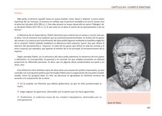 167
CAPÍTULOVIII- CUERPOEIDENTIDAD
Platón
Más tarde, el término ‘psyché’ tomó un nuevo sentido: como ‘alma’ o ‘espíritu’ y como centro
espiritual del ser humano. El primero en señalar que la persona verdadera no era el cuerpo sino
el alma fue Sócrates (470-399 a.C.). Esta idea alcanzó su mayor desarrollo en varios ‘Diálogos’ de
su discípulo Platón (427-347 a. C), el que situó en el alma el centro de los pensamientos y de los
deseos.
A diferencia de los hipocráticos, Platón demostró poco interés por el cuerpo y mucho más por
el alma. Con él comenzó una tradición que se acentuaría posteriormente: el rechazo de los goces
del cuerpo y la creencia que la purificación del alma podía lograrse mediante la metódica negación
de lo corporal. Platón también estableció la diferencia entre placeres ‘puros’ (los que ofrece el
ejercicio del pensamiento) e ‘impuros’, el resto de los goces que ofrece la vida (la comida y el
amor corporal, por ejemplo), que apartan al hombre de su fin principal, el enriquecimiento de su
espíritu.
Según pensaba Platón, en la estructura del alma podía advertirse la existencia de tres partes
o elementos: la concupiscible, la pasional y la racional, las que estaban presentes en distinta
proporción en diferentes personas. Es decir, que en algunas almas predominaba una parte y en
otras, otra.
Esta distinción entre distintos tipos de alma tenía una proyección política importante, ya que
coincidía con la propuesta política que formulaba Platón para la organización de una polis (ciudad-
estado, entre los griegos) ideal. En ella, las personas se agrupaban en distintos sectores de
acuerdo a la composición de su alma:
 En la cúspide, los filósofos que debían gobernarla, ya que en ellos predominaba la
razón;
 luego seguían los guerreros, dominados por la pasión que los hacía aguerridos;
 finalmente, la codiciosa masa de los simples trabajadores, dominados por la
concupiscencia.
Busto de Platón
 