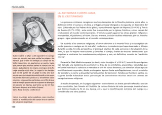 168
PSICOLOGÍA
LA ANTINOMIA CUERPO-ALMA
EN EL CRISTIANISMO
Los primeros cristianos recogieron muchos elementos de la filosofía platónica, entre ellos la
distinción entre el cuerpo y el alma, y el lugar principal otorgado a la segunda en desmedro del
otro. Elaborada por los Padres de la Iglesia, especialmente Agustín de Hipona (354-430) y Tomás
de Aquino (1275-1274), esta visión fue transmitida por la Iglesia Católica y otras ramas del
cristianismo al mundo contemporáneo. El mismo papel jugaron las otras grandes religiones
monoteístas, el judaísmo y el Islam. De esta manera, la visión dualista elaborada por los filósofos
griegos sigue predominando en el mundo contemporáneo.
De acuerdo a las creencias religiosas, el alma sobrevive a la muerte física y es susceptible de
recibir premios o castigos en ‘el más allá’, conforme a la conducta que haya observado el difunto
durante su vida. En esta perspectiva, el principal objetivo de cada persona es la salvación de su
alma, lo que le impone restricciones y controles al cuerpo, fuente de muchas ‘tentaciones’ que
impulsan a contrariar los mandamientos religiosos y son, en definitiva, ocasión de ‘perdición
eterna’.
Durante la Edad Media temprana (es decir, entre los siglos V y VIII d.C.) ocurrió lo que algunos
han llamado una ‘epidemia de ascetismo’: se trata de los ermitaños, anacoretas y cenobitas, que
en forma individual o colectiva se retiraban a vivir en zonas desiertas y se sometían a todo tipo de
mortificaciones corporales, desde prolongados ayunos hasta autoflagelaciones, con el propósito
de ‘someter a la carne y ahuyentar las tentaciones del demonio’. Tenidos por hombres santos, los
lugares donde habitaban estos personajes se convirtieron muchas veces en centros de
peregrinaciones religiosas.
A modo de ejemplo, en la página siguiente transcribimos un breve párrafo referido a uno de
estos ermitaños, San Simeón el Estatilita. La curiosa historia de este personaje muestra hasta
qué límites llevaba la fé en esa época, en la que la mortificación extrema del cuerpo era
considerada una obra piadosa.
‘Subiré sobre el altar y allí expondré mi cuerpo
como un escudo, para que reciba los golpes y las
heridas que tiraren los herejes al cuerpo de mi
Señor Jesucristo, sin apartarme un punto, hasta
que pasado por muchas partes el cuerpo con las
picas y alabardas de los impíos enemigos de la fe,
caiga muerta en el altar. Yo rogaré a los herejes
que no me quiten de un golpe la vida, sino que
poco a poco me vayan desmembrando y me vayan
haciendo menudos pedazos y dividiendo cada
miembro en pequeñas partículas, con el fin de que
todoeltiempoqueenestoseocuparensedetengan
en ejecutar las injurias, que temo ¡ay de mí! Han
de hacer después a mi dulce Esposo.’
Santa Rosa de Lima (1586-1617)
Como muestran estas palabras, para muchos
santos la mortificación del cuerpo era un camino
de salvación espiritual.
 