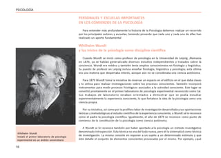 16
PSICOLOGÍA
PERSONAJES Y ESCUELAS IMPORTANTES
EN LOS COMIENZOS DE LA PSICOLOGÍA
Para entender más profundamente la historia de la Psicología debemos realizar un recorrido
por los principales autores y escuelas, teniendo presente que cada uno y cada una de ellas han
realizado un aporte fundamental
Whilhelm Wundt
y los inicios de la psicología como disciplina científica
Cuando Wundt se inició como profesor de psicología en la Universidad de Leipzig, Alemania
en 1876, ya se habían generalizado diversos estudios independientes y tratados sobre la
conciencia. Wundt era médico y también tenía amplios conocimientos en fisiología y lingüística.
Su puesto de profesor en Leipzig incluía enseñar fisiología, lingüística y psicología; esta última
era una materia que despertaba interés, aunque aún no se consideraba una ciencia autónoma.
Para 1879 Wundt toma la iniciativa de reservar un espacio en el edificio en el que daba clases
y lo utiliza para realizar investigaciones sobre los procesos conscientes. También incorporó
instrumentos para medir procesos fisiológicos asociados a la actividad consciente. Este lugar se
convirtió prontamente en el primer laboratorio de psicología experimental reconocido como tal.
Sus trabajos de laboratorio estaban orientados a demostrar que se podía estudiar
experimentalmente la experiencia consciente, lo que fortalece la idea de la psicología como una
ciencia propia.
Por su iniciativa, así como por la prolífera labor de investigación desarrollada y sus aportaciones
teóricas y metodológicas al estudio científico de la experiencia consciente, a Wundt se le reconoce
como el padre la psicología científica. Igualmente, el año de 1879 se reconoce como punto de
comienzo de la constitución de la psicología como ciencia autónoma.
A Wundt se le reconoce también por haber aportado a la psicología un método investigativo
denominado introspección. Esta técnica no era del todo nueva, pero él la sistematizó como técnica
de investigación. La misma consiste en exponer a un sujeto a un determinado estímulo y que
éste detalle el conjunto de elementos conscientes provocados por el mismo. Por ejemplo, ¿qué
Whilhelm Wundt
Instaló el primer laboratorio de psicología
experimental en un ámbito universitario
 
