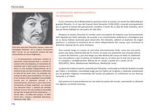 170
PSICOLOGÍA
LA OPOSICIÓN MATERIA-ESPÍRITU
EN DESCARTES
En los comienzos de la Modernidad la oposición entre el cuerpo y la mente fue defendida por
grandes filósofos. Es el caso del francés René Descartes (1596-1650), conocido principalmente
por su aporte al avance del pensamiento científico a través de su idea de duda metódica, de la
que ya hemos hablado en otra parte de este libro.
Respecto al cuerpo, Descartes lo concibe como una especie de máquina cuyo funcionamiento
está regulado por leyes naturales, de acuerdo a los conocimientos anatómicos y fisiológicos que
en su época habían alcanzado gran desarrollo. No obstante, adhiere al dualismo de origen
platónico y sostiene la existencia de un alma independiente del cuerpo, que constituye el
elemento esencial de los seres humanos.
‘Aun cuando tengo un cuerpo al cual estoy estrechamente unido, como por una parte
poseo una clara y distinta idea de mí mismo, en tanto soy solamente una cosa que piensa
y carece de extensión, y por otra tengo una idea distinta del cuerpo en tanto es solamente
una cosa extensa y que no piensa, es evidente que yo, mi alma, por la cual soy lo que soy,
es completa y verdaderamente distinta de mi cuerpo y puede ser o existir sin él’.
DESCARTES, René, Meditaciones Metafísicas, Meditación sexta.
La oposición materia-espíritu sostenida por Descartes, continuaba la tradición dualista iniciada
por Platón y Aristóteles, consolidada luego por los Padres de la Iglesia y sostenida actualmente
por las grandes religiones monoteístas del mundo (el judaísmo, el cristianismo en sus diversas
versiones y el Islam).
Esta postura es la que predomina en casi todos los países del mundo, conviviendo no obstante
con algunas corrientes monistas.
Está claro que para Descartes cuerpo y alma son
realidades distintas. Así lo explica claramente
Meri Torras, en un excelente ensayo del que
transcribimos un breve fragmento:
‘(…) El pensamiento cartesiano retoma la
oposición material/espiritual y concibe el
cuerpo como una máquina, un mecanismo de
precisión que si bien podría moverse sin el
alma, es esa entidad independiente de la
materia la que nos hace humanos y diferentes
al resto de los seres vivos. Los animales son
cuerpo sin alma, puro mecanismo. Por eso en
el ser humano está la dualidad irreconciliable
(unida por la glándula pineal) y el
entendimiento pertenece para Descartes
únicamente al feudo espiritual –no necesita
una ubicación física– y además los sentidos
inducen al error. Por eso predica la necesidad
de ejercitar la duda de forma sistemática (…).’
Torras, Meri , «El delito del cuerpo». En Meri
Torras (ed.), Cuerpo e identidad, Barcelona,
Ediciones UAB, 2007.
 