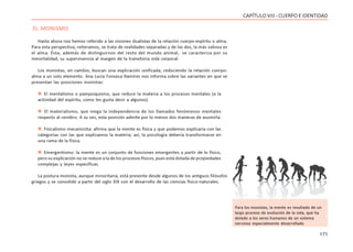 171
CAPÍTULOVIII- CUERPOEIDENTIDAD
EL MONISMO
Hasta ahora nos hemos referido a las visiones dualistas de la relación cuerpo-espíritu o alma.
Para esta perspectiva, reiteramos, se trata de realidades separadas y de las dos, la más valiosa es
el alma. Ésta, además de distinguirnos del resto del mundo animal, se caracteriza por su
inmortalidad, su supervivencia al margen de la transitoria vida corporal.
Los monistas, en cambio, buscan una explicación unificada, reduciendo la relación cuerpo-
alma a un solo elemento. Ana Lucía Fonseca Ramírez nos informa sobre las variantes en que se
presentan las posiciones monistas:
 El mentalismo o pampsiquismo, que reduce la materia a los procesos mentales (a la
actividad del espíritu, como les gusta decir a algunos).
 El materialismo, que niega la independencia de los llamados fenómenos mentales
respecto al cerebro. A su vez, esta posición admite por lo menos dos maneras de asumirla:
 Fisicalismo mecanicista: afirma que la mente es física y que podemos explicaría con las
categorías con las que explicamos la materia; así, la psicología debería transformarse en
una rama de la física.
 Emergentismo: la mente es un conjunto de funciones emergentes a partir de lo físico,
pero su explicación no se reduce a la de los procesos físicos, pues está dotada de propiedades
complejas y leyes específicas.
La postura monista, aunque minoritaria, está presente desde algunos de los antiguos filósofos
griegos y se consolidó a partir del siglo XIX con el desarrollo de las ciencias físico-naturales.
Para los monistas, la mente es resultado de un
largo proceso de evolución de la vida, que ha
dotado a los seres humanos de un sistema
nervioso especialmente desarrollado
 
