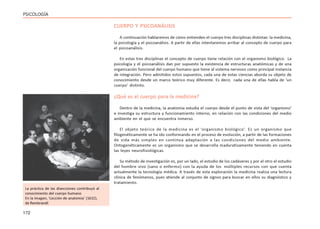 172
PSICOLOGÍA
CUERPO Y PSICOANÁLISIS
A continuación hablaremos de cómo entienden el cuerpo tres disciplinas distintas: la medicina,
la psicología y el psicoanálisis. A partir de ellas intentaremos arribar al concepto de cuerpo para
el psicoanálisis.
En estas tres disciplinas el concepto de cuerpo tiene relación con el organismo biológico. La
psicología y el psicoanálisis dan por supuesto la existencia de estructuras anatómicas y de una
organización funcional del cuerpo humano que tiene al sistema nervioso como principal instancia
de integración. Pero admitidos estos supuestos, cada una de estas ciencias aborda su objeto de
conocimiento desde un marco teórico muy diferente. Es decir, cada una de ellas habla de ‘un
cuerpo’ distinto.
¿Qué es el cuerpo para la medicina?
Dentro de la medicina, la anatomía estudia el cuerpo desde el punto de vista del ‘organismo’
e investiga su estructura y funcionamiento interno, en relación con las condiciones del medio
ambiente en el que se encuentra inmerso.
El objeto teórico de la medicina es el ‘organismo biológico’. Es un organismo que
filogenéticamente se ha ido conformando en el proceso de evolución, a partir de las formaciones
de vida más simples en continua adaptación a las condiciones del medio ambiente.
Ontogenéticamente es un organismo que se desarrolla madurativamente teniendo en cuenta
las leyes neurofisiológicas.
Su método de investigación es, por un lado, el estudio de los cadáveres y por el otro el estudio
del hombre vivo (sano o enfermo) con la ayuda de los múltiples recursos con que cuenta
actualmente la tecnología médica. A través de esta exploración la medicina realiza una lectura
clínica de fenómenos, pues atiende al conjunto de signos para buscar en ellos su diagnóstico y
tratamiento.
La práctica de las disecciones contribuyó al
conocimiento del cuerpo humano
En la imagen, ‘Lección de anatomía’ (1632),
de Rembrandt
 