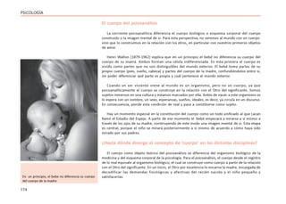 174
PSICOLOGÍA
El cuerpo del psicoanálisis
La corriente psicoanalítica diferencia el cuerpo biológico o esquema corporal del cuerpo
construido o la imagen mental de si. Para esta perspectiva, no venimos al mundo con un cuerpo
sino que lo construimos en la relación con los otros, en particular con nuestros primeros objetos
de amor.
Henri Wallon (1879-1962) explica que en un principio el bebé no diferencia su cuerpo del
cuerpo de su mamá. Ambos forman una célula indiferenciada. En esta primera el cuerpo es
vivido como partes que no son distinguibles del mundo exterior. El bebé toma partes de su
propio cuerpo (pies, cuello, cabeza) y partes del cuerpo de la madre, confundiéndolos entre si,
sin poder diferenciar qué parte es propia y cuál pertenece al mundo exterior.
Cuando un ser viviente viene al mundo es un organismo, pero no un cuerpo, ya que
psicoanalíticamente el cuerpo se construye en la relación con el Otro del significante. Somos
sujetos inmersos en una cultura y estamos marcados por ella. Antes de nacer a este organismo se
lo espera con un nombre, un sexo, esperanzas, sueños, ideales, es decir, ya circula en un discurso.
En consecuencia, pierde esta condición de real y pasa a constituirse como sujeto.
Hay un momento especial en la constitución del cuerpo como un todo unificado al que Lacan
llamó el Estadio del Espejo. A partir de ese momento el bebé empezará a mirarse a si mismo a
través de los ojos de su madre, construyendo de este modo una imagen mental de si. Esta etapa
es central, porque el niño se mirará posteriormente a si mismo de acuerdo a cómo haya sido
mirado por sus padres.
¿Hasta dónde diverge el concepto de ‘cuerpo’ en las distintas disciplinas?
El cuerpo como objeto teórico del psicoanálisis se diferencia del organismo biológico de la
medicina y del esquema corporal de la psicología. Para el psicoanálisis, el cuerpo desde el registro
de lo real equivale al organismo biológico, el cual se construye como cuerpo a partir de la relación
con el Otro del significante. En un inicio, el Otro por excelencia lo encarna la madre, encargada de
decodificar las demandas fisiológicas y afectivas del recién nacido y el niño pequeño y
satisfacerlas.
En un principio, el bebe no diferencia su cuerpo
del cuerpo de la madre
 