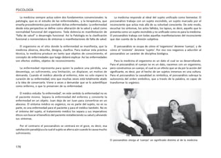 176
PSICOLOGÍA
La medicina siempre actúa sobre dos fundamentos convencionales: la
patología, que es el estudio de las enfermedades, y la terapéutica, que
enseña procedimientos para combatir dichas enfermedades. La enfermedad
desde esta perspectiva se define como alteración de la salud y salud como
normalidad funcional del organismo. Toda dolencia es manifestación de
“falta de salud” o desarreglo funcional. Así la Patología es la clasificación
funcional o nomenclatura de síntomas o manifestaciones de falta de salud.
El organismo es el sitio donde la enfermedad se manifiesta, que la
medicina observa, describe, designa, clasifica. Para realizar esta práctica
técnica, la medicina produce en tanto que objetos de conocimiento, el
concepto de enfermedades que luego deberá explicar. Así las enfermedades
son efectos visibles, objetos de reconocimiento.
La enfermedad representa para quien la padece una pérdida, una
desventaja, un sufrimiento, una limitación, un displacer, un motivo de
demanda. Cuando el médico aborda al enfermo, éste no solo espera la
curación de su enfermedad, sino que muchas veces está totalmente atado
a la idea de conservarla. Viene a veces a demandar que se lo autentifique
como enfermo, o que lo preserven de su enfermedad.
El médico estudia ‘la enfermedad’; en este sentido la enfermedad no es
el paciente mismo. Separa la enfermedad del enfermo y convierte la
enfermedad en un objeto. Juan deja de ser Juan para convertirse en un
absceso. El síntoma médico es orgánico, no es parte del sujeto, no es su
parte, es una enfermedad para el paciente y para el médico también. No es
el síntoma del sujeto, el tratamiento médico los separa y sus imperativos
éticos son buscar el beneficio del paciente restableciendo su salud y aliviando
sus síntomas.
Por el contrario el psicoanálisis se centrará en el goce, es decir, esa
satisfacciónparadójicaalacualelsujetoseaferraaúncuandolecausamucho
sufrimiento.
La medicina responde al ideal del sujeto unificado como bienestar. El
psicoanálisis trabaja con un sujeto escindido, un sujeto marcado por el
inconsciente que actúa más allá de su voluntad consciente. De este modo,
escuchar los síntomas, los actos fallidos, los lapsus, es decir, aquello que lo
presenta como un sujeto escindido y no unificado como es para la medicina.
El psicoanálisis trabaja con todas aquellas manifestaciones del inconsciente
que dan cuenta de la división subjetiva.
El psicoanálisis se ocupa de cómo el ‘organismo’ deviene ‘cuerpo’, y de
cómo el ‘viviente’ deviene ‘sujeto’. Por eso nos negamos a adscribir al
psicoanálisis un carácter de disciplina biológica.
Para la medicina el organismo es un dato el cual se va desarrollando.
Para el psicoanálisis el cuerpo no es un dato, nacemos con un organismo,
pero construimos un cuerpo, el cual es un efecto que se da por la acción del
significante, es decir, por el hecho de ser sujetos inmersos en una cultura.
Para el psicoanálisis la causalidad es simbólica, el psicoanálisis subraya la
autonomía del orden simbólico, que a través de la palabra, es capaz de
transformar lo orgánico.
El psicoanálisis otorga al ‘cuerpo’ un significado distinto al de la medicina
 