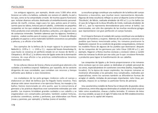 178
PSICOLOGÍA
Los antiguos egipcios, por ejemplo, desde unos 5.000 años atrás
hicieron un culto a la belleza, cuidando con esmero el cabello, la piel y
los ojos, como se ha comprobado a través de muchos ajuares funerarios
que incluían diversos artículos destinados al embellecimiento personal:
peines de marfil, cremas, negro para los ojos, polvos para el rostro,
carmín para los labios, tinturas para el cabello, contenidos en pequeños
recipientes en los que estaban grabadas las instrucciones para su uso.
Estos productos eran extraídos de plantas y arbustos, y en algunos casos
de sustancias minerales. También sabemos que los egipcios, hombres y
mujeres, usaban aceites para el cuerpo y perfumes. A través de dibujos
grabados en papiros u otros materiales también conocemos sus peinados
y pelucas, y su afición a los baños.
Dos ejemplos de la belleza de la mujer egipcia lo proporcionan
Nefertiti (c. 1370 a. C. - c. 1330 a. C.), - esposa del faraón Amenhotep IV,
cuyo busto se conserva en perfecto estado en un museo de Berlín- y
Cleopatra (c. 69-30 a.C.), la última reina de Egipto antes de la dominación
romana, de cuya afición a las prácticas embellecedoras tenemos
testimonios escritos.
En las culturas clásicas de Grecia y Roma se prestó gran atención a los
cuidados y la estética corporal. Hablamos, por supuesto, de los sectores
dirigentes de esas sociedades, que contaban con recursos y tiempo
suficiente para dedicar a esos menesteres.
Los ciudadanos de las polis-griegas rindieron culto al cuerpo y
elaboraron un ideal de belleza que ha llegado hasta nosotros. Para
alcanzar este canon recurrieron a los ejercicios físicos, los masajes y los
baños; hemos mencionado en otro punto, que la concurrencia al
gimnasio y las prácticas deportivas eran sumamente estimadas por este
pueblo. Las mujeres brindaban grandes cuidados a sus cabello y se
engalanaban con complicados peinados; también usaban tinturas,
productos cosméticos, aceites y perfumes, que elaboraban con flores
(rosas y jazmines, por ejemplo) y hierbas (como el tomillo).
La escultura griega constituye una exaltación de la belleza del cuerpo
femenino y masculino, que muchas veces representaron desnudo.
Algunas de estas esculturas reflejan su amor al deporte (como el famoso
‘Discóbolo’, de Mirón, realizada alrededor de 455 a.C.) y a los baños (es
el caso de la figura de la diosa Afrodita de Cnido, realizada alrededor de
360 a.C., que la representa desnudándose para entrar al baño). Las
mencionadas, son sólo dos ejemplos de las muchas esculturas griegas
que representaron con gran perfección al cuerpo humano.
En el Imperio Romano el cuidado del cuerpo constituyó una verdadera
obsesión de hombres y mujeres. Además de las prácticas comunes a los
pueblos que hemos mencionado antes, los romanos practicaron la
depilación corporal. En su condición de grandes conquistadores, imitaron
los modelos físicos de algunos de los pueblos que dominaron: después
de las conquistas de los germanos por Julio César (100-44 a.C.), por
ejemplo, llegaron a Roma muchos esclavas y esclavos rubios y cundió
entre las romanas la afición por ese color, por lo que circularon fórmulas
y productos para lograr la transformación de sus cabellos.
Las conquistas de Egipto y de Grecia proporcionaron a los romanos
otros esclavos que en esos países se dedicaban al cuidado personal de
sus amos, especializándose en cuestiones concretas (baños, maquillajes,
tocados). En la época de mayor esplendor, las mujeres romanas se
mostraron aficionadas a los peinados muy complicados, realizados por
especialistas; entre los varones también se difundieron formas de
arreglar el cabello, imitadas de personajes importantes: Julio César, por
ejemplo, impuso en su tiempo su particular forma de peinarse.
Una característica notable de Roma fue el desarrollo de grandes obras
urbanísticas, entre ellas algunas destinadas al cuidado de la salud corporal
tales como acueductos, cloacas y baños termales. El número de éstos
era muy notable, ya que en el siglo IV había más de 900 establecimientos
de este tipo en la capital del imperio.
 