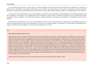 180
PSICOLOGÍA
En otro aspecto, había ‘buenas’ y ‘malas mujeres’. Las primeras llegaban vírgenes al matrimonio, guardaban estricta fidelidad a sus maridos y el
ejercicio de su sexualidad se encaminaba únicamente a la procreación. Las malas mujeres, por su parte, no respetaban estas prescripciones
(mantenían relaciones pre matrimoniales, hacían vida marital sin casarse ante la Iglesia, cometían adulterio o buscaban placer en esa relación).
Las peores entre las ‘malas mujeres’ eran, sin duda alguna, las prostitutas, que practicaban una sexualidad venal. No obstante, desde el siglo
XIII en adelante, coincidiendo con el resurgimiento de las ciudades, en toda Europa se instalaron prostíbulos con el consentimiento de las
autoridades civiles y religiosas. Si el cuerpo de las mujeres casadas pertenecía a sus maridos, las prostitutas se entregaban a quien quisiera
pagarles.
Aclaremos que la prostitución no nació en la Edad Media, si bien es cierto que desde entonces adquirió una considerable expansión. El
comercio sexual proviene de las primeras civilizaciones y a veces tuvo un carácter religioso. Fue tolerado en casi todos lados, sometiéndolo por lo
regular al control de las autoridades, que muchas veces se beneficiaron con ello.
LECTURA
Las prostitutas medievales hacen oír su voz
‘Muy virtuosos señores. Las mujeres del partido que estamos en la mancebía de esta villa por nuestros pecados, con el acatamiento y reverencia que
debemos, besamos las manos de vuestra merced en la cual nos encomendamos y humildemente suplicamos plega saber en cómo hay muchas de nosotras
que ha dos o tres años que estamos empeñadas en poder de Cuenca por lo que hemos comido y gastado y no vemos Sol ni Luna, y estamos peor que cautivas
en poder de infieles. Y muchas de nosotras, viendo la brevedad de esta triste vida que en este mundo vivimos, y ahora reconociendo nosotras estar en tan
grande y grave pecado y muy abominable, y viendo el tan temeroso día que ayer Viernes Santo, en el cual día Nuestro Señor obró la redención del género
humano, se mostró tan triste y temeroso y espantable que pensamos ser todos fundidos; y porque ya, según las grandes señales, Nuestro Señor creemos
quiere que perezca el Mundo, y si en este estado nos tomase nuestras ánimas serían perdidas por este tan feo pecado (…). A vuestra merced humildemente
suplicamos, en reverencia de su Santísima Pasión y por los méritos de su sagrada madre la Virgen María, les plega mandarnos sacar de este pecado en que
estamos, mandando descontar a Cuenca lo que a cargo le somos, haciéndonos vuestra merced limosna de ello, porque queremos hacer penitencia de
nuestros pecados y apartarnos de vivir y estar en pecado mortal, que muchas hay de nosotras que estuviéramos fuera de él, sino que no podemos a causa
de estar empeñadas. En lo cual vuestra merced hará tanto servicio a Dios Nuestro Señor y a nosotras gran limosna, que redimirá estas ánimas que no se
pierdan y vayan al infierno tomándonos la muerte en pecado mortal. Nuestro Señor las vidas y muy noble estado de vuestra merced acreciente y prospere
y siempre tenga en su santo servicio, amén.’
Petición elevada al Ayuntamiento por un grupo de prostitutas de Carmona, pueblo de Andalucía, España, en 1504
 