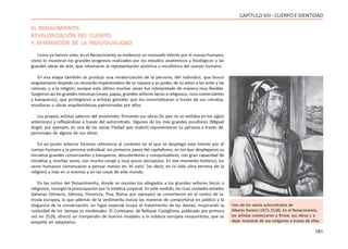 181
CAPÍTULOVIII- CUERPOEIDENTIDAD
EL RENACIMIENTO:
REVALORIZACIÓN DEL CUERPO
Y AFIRMACIÓN DE LA INDIVIDUALIDAD
Como ya hemos visto, en el Renacimiento se evidenció un renovado interés por el cuerpo humano,
como lo muestran los grandes progresos realizados por los estudios anatómicos y fisiológicos y las
grandes obras de arte, que retomaron la representación pictórica o escultórica del cuerpo humano.
En esa etapa también se produjo una revalorización de la persona, del individuo, que buscó
singularizarse dejando un recuerdo imperecedero de su riqueza y su poder, de su amor a las artes y las
ciencias, y a la religión, aunque esto último muchas veces fue interpretado de manera muy flexible.
Surgieron así los grandes mecenas (reyes, papas, grandes señores laicos o religiosos, ricos comerciantes
y banqueros), que protegieron a artistas geniales que los inmortalizaron a través de sus retratos,
esculturas u obras arquitectónicas patrocinadas por ellos.
Los propios artistas salieron del anonimato, firmando sus obras (lo que no se estilaba en los siglos
anteriores) y reflejándose a través del autorretrato. Algunos de los más grandes escultores (Miguel
Ángel, por ejemplo, en una de las varias Piedad que realizó) representaron su persona a través de
personajes de alguna de sus obras.
En un punto anterior hicimos referencia al contexto en el que se desplegó este interés por el
cuerpo humano y la persona individual: los primeros pasos del capitalismo, en los que desplegaron su
iniciativa grandes comerciantes y banqueros, descubridores y conquistadores, con gran capacidad de
iniciativa y, muchas veces, con mucho coraje y muy pocos escrúpulos. En ese momento histórico, los
seres humanos comenzaron a pensar menos en ‘el cielo’ (es decir, en la vida ultra terrena de la
religión) y más en si mismos y en las cosas de este mundo.
En las cortes del Renacimiento, donde se reunían los allegados a los grandes señores laicos o
religiosos, resurgió la preocupación por la estética corporal. En este sentido, las ricas ciudades-estados
italianas (Venecia, Génova, Florencia, Pisa, Roma, por ejemplo) se convirtieron en el centro de la
moda europea, la que además de la vestimenta incluía las maneras de comportarse en público y la
elegancia de la conversación; un lugar especial ocupó el tratamiento de las damas, mejorando la
rusticidad de los tiempo os medievales. El Cortesano, de Baltasar Castiglione, publicado por primera
vez en 1528, ofreció un compendio de buenos modales a la nobleza europea renacentista, que se
empeñó en adoptarlos.
Uno de los varios autorretratos de
Alberto Durero (1471-1528). En el Renacimiento,
los artistas comenzaron a firmar sus obras y a
dejar muestras de sus imágenes a través de ellas
 