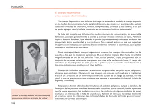 184
PSICOLOGÍA
El cuerpo hegemónico
y los cuerpos discriminados
‘Por cuerpo hegemónico -nos informa Aréchaga- se entiende el modelo de cuerpo expuesto
en los medios de comunicación, tanto para hombres como para mujeres, y que responde a valores
culturales centrales de autonomía, firmeza, competitividad, juventud y auto-control, a los que
se podría agregar salud y belleza, construido en un momento histórico determinado’.
Se trata del modelo que difunden los medios masivos de comunicación, en especial la
televisión, asociado generalmente a actores y actrices famosos: citemos por caso, Penélope
López o Antonio Banderas, que además de poseer (aparentemente) todos esos atributos han
conquistado éxito, popularidad y mucho dinero. No es casual, entonces, que sus sugestivas
imágenes sean utilizadas por quienes desean vendernos perfumes o cosméticos, que quedan
asociados a sus figuras y a sus logros.
Como contrapartida del cuerpo hegemónico tenemos los cuerpos discriminados: los de
aquellos a los que no deseamos parecernos. El gran director italiano Etore Scola lo sintetizó
magníficamente en una de sus películas: ‘Feos, sucios y malos’, cuyos protagonistas son un
conjunto de personas socialmente marginadas que vive en la periferia de Roma. El rasgo más
definitorio de los integrantes de este grupo es la pobreza, que va asociada automáticamente a
los otros atributos que constituyen el título del film.
Este tipo de individuos presentan características estigmatizadas: ser pobre es ser peligroso o,
al menos, poco confiable. Obviamente, esta imagen casi nunca es confirmada por la realidad: se
trata de un prejuicio, de un estereotipo construido a partir de un rasgo (la pobreza, en este
caso), al que se anexan otros que se piensa que siempre lo acompañan (la fealdad, la falta de
higiene y la maldad).
Para quienes tienen actitudes discriminatorias el pobre es peligroso, aunque la conducta de
la mayoría de las personas humildes desmienta esa suposición; por el contrario, tiende a pensarse
que la buena apariencia, los modales correctos y la exhibición de algunos símbolos de poder
excluyen a un individuo de la lista de sospechosos. También en este caso la realidad desmiente
al prejuicio, como lo evidencian las mil modalidades del llamado ‘delito de guante blanco’
estudiado por juristas y sociólogos.
Actores y actrices famosos son utilizados para
promocionar distintos ‘artículos de belleza’
 