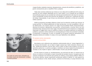 186
PSICOLOGÍA
cirugías faciales, implantes mamarios, lipoaspiraciones, consumo de ansiolíticos y anabólicos…con
graves consecuencias para su equilibrio físico y psíquico.
Todas estas acciones evidencian que vivimos en una cultura de la modificación del cuerpo, de
acuerdo con unos modelos idealizados por los ‘mass media’ y en el contexto de una medicina
mercantilizada propia de una sociedad que estimula permanentemente todo tipo de consumos.
Como contrapartida, muchas otras personas ven dañados sus cuerpos por condiciones de vida y
de trabajo inaapropiadas, lo que incluye una alimentación deficiente y la falta de la atención
médica oportuna.
Desde la perspectiva psicológica debemos aclarar que los estímulos sociales para alcanzar ‘el
cuerpo perfecto’ no influyen igualmente en todas las personas. Las más susceptibles a ello son
las adolescentes y las mujeres jóvenes con rasgos de personalidad infantil, temperamentales,
deseosas de alcanzar rápidamente una posición, convencionales y muchas veces con una
autoestima baja. Quienes poseen estos rasgos, frecuentemente buscan compensar su inseguridad
mejorando su imagen física; como el conflicto es interno, los cambios exteriores no resuelven el
problema y quienes lo sufren continúan en una búsqueda que no hace sino aumentar la ansiedad,
el aislamiento y la depresión. A veces, el resultado son los graves trastornos alimentarios y la
búsqueda obsesiva de moldear el cuerpo, de las que hablaremos más adelante.
El cuerpo como mercancía
y como consumidor
Recordamos acá la distinción que realizamos anteriormente entre el ‘cuerpo hegemónico’ y
los ‘cuerpos discriminados’: por un lado la imagen corporal que ‘todos’ deseamos alcanzar; por
otro, aquélla que rehuimos: la de los ‘feos, sucios y malos’, es decir la de los pobres, a los que no
queremos parecernos. La primera prestigia y constituye una buena tarjeta de presentación en
sociedad; la otra impide el ingreso a determinados circuitos que permiten progresar.
De esta manera el cuerpo es, simultáneamente, una mercancía (es decir, un artículo que se
ofrece y se cotiza en el mercado) y un gran consumidor de variados insumos. Los gastos que esto
ocasiona constituyen una inversión para quienes los realizan, ya que esperan obtener réditos en
los terrenos afectivo, sexual, empresarial, profesional, político o laboral. En este aspecto las
mujeres encabezan la lista: desde siempre, sostienen las feministas, el cuerpo femenino está
Dos sueños de nuestra época, difundidos por
los medios masivos de comunicación: la belleza
y la eterna juventud
 