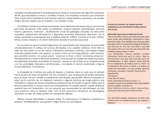 187
CAPÍTULOVIII- CUERPOEIDENTIDAD
sometido a las demandas de la sociedad patriarcal. Desde el corsé de fines del siglo XIX y comienzos
del XX, que estrechaba la cintura y resaltaba el busto, a los implantes mamarios que construyen
‘lolas’ a gusto de sus portadoras (y de muchos usuarios). Ambas prácticas, aclaremos, con variados
riesgos para las mujeres que se someten o se sometían a ellas.
Si la belleza y la eterna juventud se presentan como obsesiones de nuestra época, los servicios
para tratar de alcanzar estas metas se multiplican: cirujanos plásticos, dermatólogos, ‘personal
trainers’, gimnasios, ‘solariums’… Paralelamente crecen las patologías asociadas con este sueño
imposible: compulsiones alimentarias o deportivas, ansiedad, aislamiento, depresión. Con el
verano aumentan la preocupación por la estética corporal: ‘rollitos’, manchas en la piel, celulitis,
estrías, buscan anularse o al menos disimularse durante el período vacacional.
En una época en que el modelo hegemónico de masculinidad está cambiando, ha aumentado
considerablemente el número de varones aficionados a los cuidados estéticos. Entre ellos es
cada vez más común el uso de cremas, hidratantes, perfumes y tinturas, cuyo empleo estaba
reservado anteriormente a las mujeres. Lo mismo ocurre con la cirugía plástica y otros servicios
que permiten mostrar ‘un cuerpo joven’, ‘conservar la línea’ y tener ‘una buena presencia’.
Paralelamente ha crecido la oferta de productos y servicios para el cuidado del cuerpo masculino;
los publicistas, buscando incrementar el consumo, asocian su uso al éxito en la conquista sexual
y en las actividades laborales y profesionales, vinculando el artículo publicitado a figuras
reconocidamente ‘triunfadoras’.
La búsqueda de la belleza, por parte de mujeres y hombres, tiene un costo que no siempre
está al alcance de todos los bolsillos. Por eso, muchas/os que no disponen de fondos necesarios
para un buen servicio acuden a prestaciones más baratas que pueden afectar seriamente su
salud: así ha ocurrido con los implantes mamarios y algunas prácticas de cirugía plástica, que
realizadas en lugares de escasa competencia profesional han terminado en graves daños para la
persona intervenida. Lo mismo ocurre con la búsqueda de ‘un tostado natural’, cuando deseamos
poseerlo fuera de temporada o sin los recaudos que recomiendan los dermatólogos; en este
caso, prácticas como la ‘lámpara solar’ (con la que queremos reemplazar las postergadas
vacaciones en Mar del Plata) pueden ser sumamente dañinas.
Belleza y buena salud deben ir siempre juntas. En consecuencia, no debemos someternos a
prácticas ‘embellecedoras’ que generen riesgos físicos y/o psicológicos.
A través de Internet, las mujeres pueden
embellecerse con económicas recetas caseras.
Acá va una:
Mascarilla casera para la belleza de la cara
‘Hay mascarillas caseras que están pensadas para
secar la piel, para tonificarla, humectarla o acaso
para las arrugas. Pero también hay otras que están
pensadas como un tratamiento integral de belleza,
que derivará en una cara más bella y una piel
más suave. Este es el caso de esta mascarilla que
combina pepino, huevo y leche.
Las mascarillas caseras pueden cumplir
diferentes funciones para tu rostro. Aquí te
presentamos una que está pensada para ser
embellecedora, es decir, abarcar varios sectores
de un tratamiento de belleza para tu rostro. La
combinación del huevo, la leche y el pepino le
vendrá de maravillas a tu cara, porque aportará
nutrientes, suavidad y también humectación.
Ingredientes:
•Un pepino
•Una clara de huevo
•Una cucharada de leche en polvo (…)’
Si quieres conocer más detalles sobre este infalible
recurso puedes consultar en:
http://belleza.innatia.com/c-mascarillas-
caseras/a-mascarilla-para-belleza.html
Con facilidad pueden obtenerse muchas más
recetas para el embellecimiento de mujeres y
hombres.
 