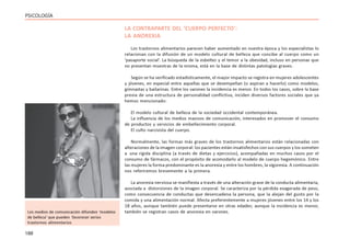 188
PSICOLOGÍA
LA CONTRAPARTE DEL ‘CUERPO PERFECTO’:
LA ANOREXIA
Los trastornos alimentarios parecen haber aumentado en nuestra época y los especialistas lo
relacionan con la difusión de un modelo cultural de belleza que concibe al cuerpo como un
‘pasaporte social’. La búsqueda de la esbeltez y el temor a la obesidad, incluso en personas que
no presentan muestras de la misma, está en la base de distintas patologías graves.
Según se ha verificado estadísticamente, el mayor impacto se registra en mujeres adolescentes
y jóvenes, en especial entre aquellas que se desempeñan (o aspiran a hacerlo) como modelos,
gimnastas y bailarinas. Entre los varones la incidencia es menor. En todos los casos, sobre la base
previa de una estructura de personalidad conflictiva, inciden diversos factores sociales que ya
hemos mencionado:
El modelo cultural de belleza de la sociedad occidental contemporánea.
La influencia de los medios masivos de comunicación, interesados en promover el consumo
de productos y servicios de embellecimiento corporal.
El culto narcisista del cuerpo.
Normalmente, las formas más graves de los trastornos alimentarios están relacionadas con
alteraciones de la imagen corporal: los pacientes están insatisfechos con sus cuerpos y los someten
a una rígida disciplina (a través de dietas y ejercicios), acompañadas en muchos casos por el
consumo de fármacos, con el propósito de acomodarlo al modelo de cuerpo hegemónico. Entre
las mujeres la forma predominante es la anorexia y entre los hombres, la vigorexia. A continuación
nos referiremos brevemente a la primera.
La anorexia nerviosa se manifiesta a través de una alteración grave de la conducta alimentaria,
asociada a distorsiones de la imagen corporal. Se caracteriza por la pérdida exagerada de peso,
como consecuencia de conductas que desencadena la persona, que la alejan del gusto por la
comida y una alimentación normal. Afecta preferentemente a mujeres jóvenes entre los 14 y los
18 años, aunque también puede presentarse en otras edades; aunque la incidencia es menor,
también se registran casos de anorexia en varones.
Los medios de comunicación difunden ‘modelos
de belleza’ que pueden favorecer serios
trastornos alimentarios
 