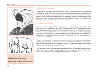 18
PSICOLOGÍA
La Escuela de Wurzburgo
Oswald Kûlpe (1862-1915), psicólogo y filósofo alemán, se formó en el laboratorio de Wundt
en Leipzig. Tal vez el aporte teórico más importante de esta escuela fue la idea de que el
pensamiento puede producirse sin reproducir la experiencia sensorial: el pensamiento sin
imágenes. Hasta entonces, y desde Aristóteles, en la tradición empirista se tendía a creer que el
pensamiento estaba compuesto casi exclusivamente de imágenes. Es decir, se consideraba que
la mente incluía meras reproducciones del mundo exterior.
La Escuela de la Gestalt
Esta escuela es de origen alemán y contemporánea a Wundt. Algunos de sus exponentes
principales son: Max Wertheimer (1880-1943), Kurt Koffka (1886-1941) y Wolfgang Kohler (1887-
1967). Los trabajos de estos autores se centran principalmente en los procesos mentales, en
particular, la percepción. A través de los mismos plantean que el problema central de la psicología
es discernir cómo la conciencia integra diferentes piezas de información para la creación de
totalidades con sentido particular. De ahí deriva el concepto de Gestalt cuya mejor traducción es
‘configuración’ o ‘totalidad’.
Difieren de Wundt, por lo tanto, porque no creen que lo más importante sea buscar las
estructuras elementales de la conciencia, sino cómo se conforman totalidades cuyo sentido no
puede ser explicado en función de la suma de las partes. La escuela de la Gestalt se identifica con
la frase «el todo es más que la suma de las partes».
Ello demuestra que la conducta va mas allá de un conjunto de relaciones entre estímulos y
respuestas, o sea, que el organismo aporta algo: una forma particular de organizar la información
y es esa forma de organizar lo que debe estudiar y explicar la psicología.
Los psicólogos alemanes se basaron en la
percepción, en las formas (gestalt)
Parten de que el cerebro es holístico, paralelo,
analógico, tiene tendencias auto-organizativas y
es más que la suma de sus partes
 