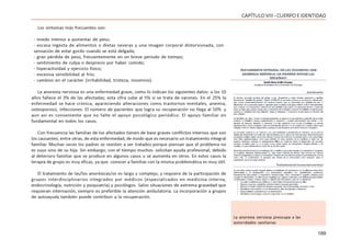 189
CAPÍTULOVIII- CUERPOEIDENTIDAD
Los síntomas más frecuentes son:
- miedo intenso a aumentar de peso;
- escasa ingesta de alimentos o dietas severas y una imagen corporal distorsionada, con
sensación de estar gordo cuando se está delgada;
- gran pérdida de peso, frecuentemente en un breve período de tiempo;
- sentimiento de culpa o desprecio por haber comido;
- hiperactividad y ejercicio físico;
- excesiva sensibilidad al frío;
- cambios en el carácter (irritabilidad, tristeza, insomnio).
La anorexia nerviosa es una enfermedad grave, como lo indican los siguientes datos: a los 10
años fallece el 3% de las afectadas; esta cifra sube al 5% si se trata de varones. En el 25% la
enfermedad se hace crónica, apareciendo alteraciones como trastornos mentales, anemia,
osteoporosis, infecciones. El número de pacientes que logra su recuperación no llega al 50% y
aun así es conveniente que no falte el apoyo psicológico periódico. El apoyo familiar en
fundamental en todos los casos.
Con frecuencia las familias de los afectados tienen de base graves conflictos internos que son
los causantes, entre otras, de esta enfermedad, de modo que es necesario un tratamiento integral
familiar. Muchas veces los padres se resisten a ser tratados porque piensan que el problema no
es suyo sino de su hija. Sin embargo, con el tiempo muchos solicitan ayuda profesional, debido
al deterioro familiar que se produce en algunos casos o se aumenta en otros. En estos casos la
terapia de grupo es muy eficaz, ya que conocer a familias con la misma problemática es muy útil.
El tratamiento de las/los anoréxicas/os es largo y complejo, y requiere de la participación de
grupos interdisciplinarios integrados por médicos (especializados en medicina interna,
endocrinología, nutrición y psiquiatría) y psicólogos. Salvo situaciones de extrema gravedad que
requieran internación, siempre es preferible la atención ambulatoria. La incorporación a grupos
de autoayuda también puede contribuir a la recuperación.
La anorexia nerviosa preocupa a las
autoridades sanitarias
 