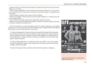 191
CAPÍTULOVIII- CUERPOEIDENTIDAD
- Sistema endocrino (a excepción del reproductor): alteración del perfil de varias hormonas,
diabetes, acné, estrías...
- Sistema músculo-esquelético: mayor frecuencia de rupturas tendinosas y, en los jóvenes,
cierre prematuro de los centros de crecimiento de los huesos largos, con detención del
crecimiento.
- Sistema excretor: aumento de la micción y Tumor de Wilms.
- Sistema Inmunológico: disminución de los niveles de IgA, hepatitis B o C e infección por VIH
(por compartir agujas)
- Otros: cambios en la libido, aumentos de agresividad, depresión, psicosis.
- Además el uso de EAA inyectables puede producir trombosis en distintos órganos, derivando
en infartos cerebrales, de miocardio, etc.
Como en la anorexia, con la que tiene algunos puntos en común, la vigorexia es un problema
multicausal, en el que intervienen factores de índole psicosocial. Rodríguez Molina indica algunos
factores que concurrirían para determinar este cuadro:
 Factores predisponentes. Se trata en este caso de aspectos psicológicos de los pacientes,
que los hacen proclives a contraer esta adicción: suelen presentar una historia de burlas
sobre su apariencia, fracasos y relaciones interpersonales negativas; el resultado suele ser
la baja autoestima, el miedo al ridículo y al fracaso, y la opinión de los otros sobre ellos
juega un papel importante.
 Factores desencadenantes. Los contenidos de los ‘mass media’, a los que nos hemos
referido reiteradamente, juegan un gran papel sobre este tipo de sujetos, induciéndolos
a adoptar conductas de riesgo.
En opinión de algunos médicos, también incidirían factores genéticos o biológicos.
Lograr ‘un cuerpo perfecto’: una obsesión que
puede costar muy caro
 