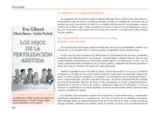 192
PSICOLOGÍA
EL CUERPO Y LA TECNOLOGÍA MÉDICA
Los progresos de la medicina desde mediados del siglo XIX a la fecha han sido enormes,
acentuándose cada vez más en las últimas décadas; se trata, en realidad, de un proceso que se
acelera día a día y que parece no tener fin. La simple enumeración de los principales avances
médicos en el último siglo y medio excedería en mucho el espacio del que disponemos, por lo
que nos limitaremos a una simple referencia a los más recientes y su repercusión sobre el tema
de este capítulo.
Los nuevos límites para el nacimiento y la muerte
Grandes controversias
Los recursos de la tecnología médica brindan hoy una serie de posibilidades respecto a la
concepción (y su complemento, la anticoncepción) inimaginables pocas décadas atrás.
Existen recursos para compensar las deficiencias en la fertilidad de las personas y posibilitar
embarazos que naturalmente no se producen. Los ginecólogos emplean distintas técnicas que
pueden facilitar la fecundación y, finalmente, pueden apelar a la fertilización in vitro, con un
óvulo y espermatozoides procedentes de los futuros padres u obtenidos de terceras personas, a
través de compra o donación de óvulos y/o espermatozoides.
También es posible lo que se ha dado en llamar ‘alquiler de vientres’, en cuyo caso el embrión
se implanta en el útero de otra mujer donde cumple los nueve meses de desarrollo; después del
parto, el recién nacido es entregado a sus ‘padres’ (los proveedores de las células germinales –
óvulo y espermatozoide- que han originado el proceso). Al mismo procedimiento han apelado
personas homosexuales deseosas de tener un hijo, proveyendo sus óvulos o espermatozoides y
obteniendo el otro en un banco de óvulos o espermas. Luego de la fertilización in vitro, el
embrión es implantado en un vientre alquilado. Al mismo recurso pueden apelar, eventualmente,
mujeres y hombres sin pareja.
Los métodos anticonceptivos también han progresado considerablemente y consideramos
innecesario extendernos en su enumeración. Con ello, el control de la natalidad, sumamente
difícil décadas atrás, hoy depende estrictamente de la voluntad de la mujer; cuando se trata de
parejas estables, también hace posible prever el número de hijos y la periodicidad de los
La fertilización asistida resuelve el problema de
muchas parejas y, al mismo tiempo, origina
nuevas situaciones e interrogantes
 