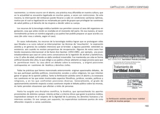 193
CAPÍTULOVIII- CUERPOEIDENTIDAD
nacimientos. Lo mismo ocurre con el aborto, una práctica muy difundida en nuestra cultura, que
en la actualidad se encuentra legalizada en muchos países, a veces con restricciones. De esta
manera, la interrupción del embarazo puede llevarse a cabo en condiciones sanitarias óptimas,
motivo por el cual su legalización es reclamada por parte de grupos que privilegian las cuestiones
de salud pública y el derecho de las mujeres a decidir sobre su cuerpo.
Los recursos de la tecnología médica también nos permiten conocer el sexo del organismo en
gestación, cosa que antes recién se revelaba en el momento del parto. De esa manera, al nacer
normalmente ya tiene un nombre asignado y sus padres han podido preparar un ajuar acorde a su
sexo (de color rosa o celeste, según el caso).
En casos individuales, los recursos de la tecnología médica logran que se prolonguen vidas
que libradas a su curso natural se interrumpirían: las técnicas de ‘resucitación’, la respiración
asistida y, en general, los cuidados intensivos que se brindan a algunos pacientes extienden su
existencia aún cuando no existen perspectivas de recuperación. Algunos de estos casos han
tenido resonancia internacional: el de Karen Ann Quinlan (1954-1985) , por ejemplo, una joven
estadounidense que cayó en coma como consecuencia de la ingestión de alcohol y barbitúricos,
a los 21 años de edad, sufriendo un daño cerebral irreversible. Fue mantenida con vida en forma
artificial durante diez años, lo que obligó a sus padres a llevar adelante un largo proceso para que
le permitieran morir. Su caso abrió un debate sobre la eutanasia, y originó posiciones
contrapuestas en cuestiones de bioética y derechos civiles.
Todas las prácticas que hemos mencionado anteriormente originan apasionados debates, de
los que participan partidos políticos, movimientos sociales y cultos religiosos, los que intentan
ganar el apoyo de la opinión pública. Tanto la fertilización asistida como el aborto y la eutanasia
son cuestiones en las que están involucrados aspectos filosóficos, jurídicos, sociales, políticos y
religiosos, y en los que confrontan posiciones diversas. Generalmente, el grado de
apasionamiento existente respecto a estas cuestiones impide el debate público sobre las mismas,
en tanto persisten situaciones que afectan a miles de personas.
Hasta ha surgido una disciplina científica, la bioética, que aprovechando los aportes
provenientes de distintos campos intenta arribar a criterios éticos que guíen la práctica médica,
inspirándose siempre en el respecto de la dignidad de la persona, los derechos humanos y los
intereses sociales. En ese campo, por supuesto, los especialistas sostienen puntos de vista
diferentes respecto a varias cuestiones.
La fertilización asistida puede hacer realidad
el sueño de muchas parejas
 