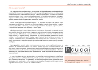 195
CAPÍTULOVIII- CUERPOEIDENTIDAD
¿Un cuerpo a la carta?
Los progresos de la tecnología médica en las últimas décadas ha ampliado considerablemente la
posibilidad de intervenir en el cuerpo. Confirmando la imagen del organismo como una máquina, hoy
pueden reemplazarse partes del mismo y mejorar su funcionamiento global: pacientes con problemas
renales o cardíacos graves, a veces condenados a muerte en forma inminente, pueden prolongar y
mejorar su calidad de vida; otros, limitados en alguna función sensorial (la vista o la audición, por
ejemplo) pueden recuperarla gracias a la intervención médica.
Esto es posible gracias al trasplante de órganos y los implantes de prótesis y de artificios (como
‘marcapasos’ y válvulas, por ejemplo), que sustituyen órganos o partes óseas dañadas, o regulan
funciones vitales. Otros aditamentos, como los anteojos o las lentes de contacto, mejoran la visión…
y hasta permite cambiar el color de los ojos si uno lo desea.
Más allá de prolongar la vida u obtener mejoras funcionales, la cirugía tiene actualmente recursos
para modificar, dentro de ciertos límites, la apariencia de las personas. La cirugía plástica, por ejemplo,
puede reconstruir deformidades y corregir deficiencias funcionales mediante la transformación del
cuerpo humano. La palabra “plástica”, precisamente, es originaria del griego ‘plastikos’ que significa
moldear o transformar. En este caso, la finalidad es que el paciente que ha nacido con un defecto o ha
sufrido un accidente alcance la normalidad tanto en su aspecto como en la función de su cuerpo. La
cirugía reconstructiva o reparadora también permite disimular los efectos de una resección tumoral u
oncológica.
La cirugía plástica también realiza intervenciones en el cuerpo con el propósito de mejorar su
apariencia, de embellecerlo conforme a los criterios vigentes en nuestra sociedad. Se trata en este
caso de una cirugía estética, que busca satisfacer las demandas del paciente corrigiendo partes de su
rostro o del cuerpo que, de acuerdo a su imagen de si mismo, le resultan insatisfactorias y afectan su
vida de relación. Hay quienes desean, como ya hemos dicho, borrar las huellas del paso del tiempo a
través del bisturí.
El criterio social y los servicios de salud pública y privados han marco un límite entre ambas formas
de cirugía: la primera se justifica ampliamente, en tanto que la otra se considera innecesaria, al menos
en la gran mayoría de los casos. De esta manera, los servicios de salud solo cubren los gastos de cirugía
plástica que estén relacionados a enfermedades congénitas, adquiridas y a los accidentes, sin hacerse
cargo del costo de aquellas prácticas de carácter cosmético.
Uno de los grandes progresos de la medicina
es el transplante de órganos
 