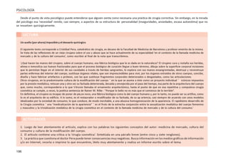 196
PSICOLOGÍA
Desde el punto de vista psicológico puede entenderse que alguien sienta como necesaria una práctica de cirugía correctiva. Sin embargo, en la mirada
del psicólogo esa ‘necesidad’ remite, casi siempre, a aspectos de su estructura de personalidad (inseguridades, ansiedades, escasa autoestima) que no
se resuelven quirúrgicamente.
Un sueño (por ahora) imposible y el desvarío quirúrgico
El siguiente texto corresponde a Cristóbal Pera, catedrático de cirugía, ex decano de la Facultad de Medicina de Barcelona y profesor emérito de la misma.
Se trata de las reflexiones de un viejo cirujano sobre el uso y abuso que se hace actualmente de su especialidad ‘en el contexto de la llamada medicina de
mercado y de la cultura del consumo’, como escribió al final de la nota que transcribimos.
‘¿Qué hacen las manos del cirujano, sobre el cuerpo humano, esa fábrica biológica que le es dada en la naturaleza? El cirujano cura y restaña sus heridas,
alinea e inmoviliza sus huesos fracturados para que el proceso biológico de curación llegue a buen término, dibuja sobre la superficie corporal incisiones
que le permitan llegar en el interior de sus cavidades a través de heridas sangrantes, lo explora con sus manos ensangrentadas, destruye y reconstruye
partes enfermas del interior del cuerpo, sustituye órganos vitales, que son imprescindibles para vivir, por los órganos extraídos de otros cuerpos, concibe,
diseña y hace fabricar artefactos o prótesis, con las que sustituye fragmentos corporales deteriorados o desgastados, como las articulaciones.
Otros cirujanos, en la predominante cultura de la modificación del cuerpo ¯ en la que se asume a éste como un proyecto individual ¯ icónicos impuestos
por la presión mediática, retocan una y otra vez su fachada deteriorada, decaída y envejecida por el paso del tiempo, esa parte de la arquitectura del cuerpo
que, como mucho, correspondería a lo que Vitruvio llamaba el ornamento arquitectónico, hasta el punto de que en esa repetitiva y compulsiva cirugía
cosmética se cumple, a veces, la poética sentencia de Rainer M. Rilke : “Porque lo bello no es más que el comienzo de lo terrible”.
En definitiva, el cirujano es incapaz de poner de pie,ex novo, una fábrica biológica como la del cuerpo humano y, por lo tanto, no puede ser su artífice, como
lo es el arquitecto de su edificio. A lo sumo, es el restaurador o modificador de su fachada, de su ap ariencia, casi siempre de acuerdo con unos modelos
idealizados por la sociedad de consumo, lo que conduce, de modo inevitable, a una abusiva homogeneización de la apariencia. El rapidísimo desarrollo de
la Cirugía cosmética ¯ una “medicalización de la apariencia” ¯ es el fruto de la estrecha conjunción entre la sexualización mediática del cuerpo femenino
y masculino y la trivialización mediática de la cirugía cosmética en el contexto de la llamada medicina de mercado y de la cultura del consumo.’
ACTIVIDADES
1. Luego de leer atentamente el artículo, explica con tus palabras los siguientes conceptos del autor: medicina de mercado, cultura del
consumo y cultura de la modificación del cuerpo.
2. El artículo contiene una crítica a la ‘cirugía cosmética’. Sintetízala en una párrafo breve (entre cinco y siete renglones).
3. La práctica que cuestiona el doctor Pera puede tener consecuencias muy negativas. Busca información en los medios gráficos de información
y/o en Internet, recorta o imprime lo que encuentres, léelo muy atentamente y realiza un informe escrito sobre el tema.
LECTURA
 