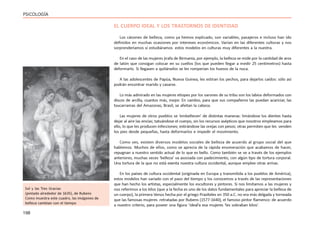 198
PSICOLOGÍA
EL CUERPO IDEAL Y LOS TRASTORNOS DE IDENTIDAD
Los cánones de belleza, como ya hemos explicado, son variables, pasajeros e incluso han ido
definidos en muchas ocasiones por intereses económicos. Varían en las diferentes culturas y nos
sorprenderíamos si estudiáramos estos modelos en culturas muy diferentes a la nuestra.
En el caso de las mujeres jirafa de Birmania, por ejemplo, la belleza se mide por la cantidad de aros
de latón que consigan colocar en su cuellos (los que pueden llegar a medir 25 centímetros) hasta
deformarlo. Si llegasen a quitárselos se les romperían los huesos de la nuca.
A las adolescentes de Papúa, Nueva Guinea, les estiran los pechos, para dejarlos caídos: sólo así
podrán encontrar marido y casarse.
Lo más admirado en las mujeres etíopes por los varones de su tribu son los labios deformados con
discos de arcilla, cuantos más, mejor. En cambio, para que sus compañeros las puedan acariciar, las
txucarramas del Amazonas, Brasil, se afeitan la cabeza.
Las mujeres de otros pueblos se ‘embellecen’ de distintas maneras: limándose los dientes hasta
dejar al aire las encías; tatuándose el cuerpo, sin los recursos asépticos que nosotros empleamos para
ello, lo que les producen infecciones; estirándose las orejas con pesos; otras permiten que les venden
los pies desde pequeñas, hasta deformarlos e impedir el movimiento.
Como ves, existen diversos modelos sociales de belleza de acuerdo al grupo social del que
hablemos. Muchos de ellos, como se aprecia de la rápida enumeración que acabamos de hacer,
repugnan a nuestro sentido actual de lo que es bello. Como también se ve a través de los ejemplos
anteriores, muchas veces ‘belleza’ va asociada con padecimiento, con algún tipo de tortura corporal.
Una tortura de la que no está exenta nuestra cultura occidental, aunque emplee otras armas.
En los países de cultura occidental (originada en Europa y transmitida a los pueblos de América),
estos modelos han variado con el paso del tiempo y los conocemos a través de las representaciones
que han hecho los artistas, especialmente los escultores y pintores. Si nos limitamos a las mujeres y
nos referimos a los kilos (que a la fecha es uno de los datos fundamentales para apreciar la belleza de
un cuerpo), la primera Venus hecha por el griego Praxíteles en 350 a.C. no era más delgada y torneada
que las famosas mujeres retratadas por Rubens (1577-1640), el famoso pintor flamenco: de acuerdo
a nuestro criterio, para poseer una figura ‘ideal’a esa mujeres ‘les sobraban kilos’.
Sol y las Tres Gracias
(pintado alrededor de 1635), de Rubens
Como muestra este cuadro, las imágenes de
belleza cambian con el tiempo
 