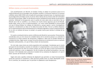 19
CAPÍTULO I - ANTECEDENTES DE LA PSICOLOGÍA CONTEMPORÁNEA
William James y la escuela funcionalista
Casi paralelamente con Wundt, en Estados Unidos se daban los primeros pasos en la
institucionalización de la psicología como disciplina científica. En términos históricos se reconoce
a William James (1842-1910) como el padre de la psicología norteamericana. Su importancia para
la psicología deriva de haber escrito una de las obras clásicas de los primeros años de la disciplina
(Principios de psicología, 1890). En ella aborda una gran cantidad de asuntos desde una perspectiva
ecléctica. Defiende la introspección, pero su punto de vista sobre ella es más bien el de un
filósofo que el de un científico y sus criterios son mucho menos rigurosos que los de Wundt.
Desde luego, James no fue un experimentalista, y en cierto modo desdeñaba la minuciosidad
con que se desarrollaban los trabajos de laboratorio, aunque apoyó a varios investigadores
empíricos y fundamentó sus ideas en los datos de muchos de ellos. Tal vez su relativo desprecio
por la experimentación derive directamente de su filosofía pragmática, ya que la experimentación
no es sino un método de buscar la verdad y no puede usarse para calcular la utilidad de las
creencias.
En cuanto a orientación teórica, James se diferencia de Wundt en varios puntos. Primeramente,
consideraba como un error buscar las unidades básicas de la conciencia porque a su entender la
conciencia es un flujo continuo de sensaciones, imágenes e ideas que no pueden dividirse en
unidades discretas. Según James, la mejor forma de caracterizar la conciencia es como un riachuelo
fluyendo continuamente, a lo que él llama stream of consciousness.
Por otro lado, James tenía una visión pragmática de la psicología. Consideraba que la misión
principal de esta disciplina consistía en entender el comportamiento y los procesos mentales
desde la perspectiva de cómo los mismos actúan con el fin de lograr el buen funcionamiento
social de la persona, o sea, su adaptación. De ahí el nombre de escuela funcionalista, o sea, que
funcione. A él le llamaba más la atención el estudio de las conductas de adaptación o lo que él
llamó ‘proceso de formación de hábitos’.
Según este autor, aquellas conductas de adaptación que permiten un mejor funcionamiento
social de la persona se mantienen y tales personas pueden tener un mejor desempeño social.
Por el contrario, las conductas que no permiten la adaptación social desaparecen.
William James fue un filósofo estadounidense
con una larga y brillante carrera en la
Universidad de Harvard, donde fue fundador de
la psicología funcional
 