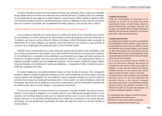 199
CAPÍTULOVIII- CUERPOEIDENTIDAD
Ha sido la filosofía oriental (la de las culturas asiáticas más refinadas, China y Japón, por ejemplo)
la que desde siempre ha hecho una valoración más profunda del tema. La belleza, dicen los orientales,
es un estado del ser que surge de su riqueza interior: una persona es ‘bella’ cuando su mente es libre
y no funciona en base a temores y condicionamientos externos. Hablamos en este caso de una belleza
que no se compra ni se vende, que no depende de modas, adornos, color de piel, país o cultura.
¿Quién define el canon de belleza imperante en nuestra época?
Como ya hemos explicado, en nuestra época el cuidado del cuerpo se ha convertido para muchos
en una obsesión y al mismo tiempo se ha diversificado la oferta de productos y servicios destinados a
‘la belleza’, que mueve muchos miles de millones de dólares. Ambos fenómenos están asociados: la
idealización de la mujer delgada, por ejemplo, está promovida por esa industria y está asociada al
consumo de la amplia gama de productos que la misma necesita vender.
También hemos mencionado que si hasta ahora las mujeres hemos sido las más vulnerables, cada
vez se están incorporando más hombres como consumidores de productos y servicios para la belleza.
Es el resultado de un verdadero acoso publicitario, que transmite una imagen del éxito asociada a la
juventud y la figura esbelta. Pareciera que sólo seremos ‘exitosos’, y en consecuencia ‘felices’, si
logramos acceder a aquello que la propaganda promueve: de esa manera, tendremos mejor trabajo,
la pareja deseada y la consideración social que anhelamos… comprando el último modelo de auto, o
bebiendo la gaseosa de moda.
El modelo hegemónico de belleza también incluye un tono de piel, el moreno. Para conseguirlo
podemos utilizar el sistema tradicional: tumbarnos al sol -preferentemente en ciertas playas a las que
concurre gente ‘más distinguida’ (no nos olvidemos que los paquetes turísticos se incluyen entre las
prestaciones con que nos tientan permanentemente)- o bien, acudir a un salón de belleza o centro de
bronceado. Una moda que es peligrosa a juicio de los especialistas, que han detectado el aumento de
la incidencia del cáncer de piel, alergias y quemaduras importantes.
En la era de la imagen, la eterna juventud se ha impuesto. Hoy, para ‘triunfar’ hay que ser joven y
bella/o, lo que incluye la delgadez y un tostado natural. Como difícilmente puedas acceder a esos
cánones con facilidad, deberás pasar por las mejores tiendas y por la cama solar, hacer muchas
dietas y terminar en el quirófano, donde resolverán las ‘fallas’ de la naturaleza o las marcas del paso
del tiempo. ¡Es que aproximarse al prototipo de belleza del siglo XXI cuesta una enorme sacrificio y
mucho dinero!
Cuidados del Hombre
‘Cada vez más hombres se preocupan por el
aspecto de su piel. Ya no basta con tener
musculación firme y el pelo limpio. Ahora se
busca hidratación, suavidad, esquivar las
arrugas y un cabello lleno de salud. Aprende a
disfrutar de los nuevos productos a tu alcance
para estar cada día más atractivo.
Cuidados para triunfar
La progresiva igualdad de nuestra sociedad ha
ido cambiando muchos hábitos, sobre todo en
lo que relaciones entre sexos se refiere. Si antes
los hombres eran los que exigían a las mujeres
un alto nivel estético, hoy son ellos los que se
enfrentan cada vez más a la necesidad de cuidar
su aspecto para triunfar tanto en temas de amor
como en temas de trabajo.
Ya no basta con la ducha diaria y añadir un
poco de aftershave después de pasarse la
cuchilla para oler fresco. Tienes que cuidar los
detalles, y como cada vez vivimos más tiempo,
también pensar en cual quieres que sea tu
aspecto dentro de diez, veinte o más años.
Ser deportista y cuidar tu dieta es un excelente
comienzo pero con tan solo dedicarle 10
minutos diarios a los nuevos cuidados
personales que tienes a tu disposición puedes
sacarte mucho más partido e invertir en el
futuro de tu piel. Es la puerta de entrada a un
mundo de placeres rápidos y diarios.’
Un comentario que refleja un modo de pensar
muy difundido en nuestra época
Extraído de http://www.salud.com/salud-
masculina/cuidados-del-hombre.asp
 