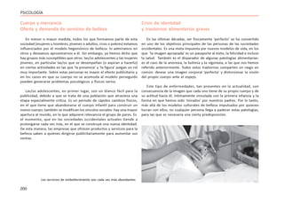 200
PSICOLOGÍA
Cuerpo y mercancía
Oferta y demanda de servicios de belleza
En menor o mayor medida, todos los que formamos parte de esta
sociedad (mujeres u hombres, jóvenes o adultos, ricos o pobres) estamos
influenciados por el modelo hegemónico de belleza: lo admiramos en
otros y deseamos aproximarnos a él. Sin embargo, ya hemos dicho que
hay grupos más susceptibles que otros: las/os adolescentes y las mujeres
jóvenes, en particular las/os que se desempeñan (o aspiran a hacerlo)
en ciertas actividades en las que ‘la presencia’ y ‘la figura’ juegan un rol
muy importante. Sobre estas personas es mayor el efecto publicitario y
en los casos en que su cuerpo no se acomoda al modelo perseguido
pueden generarse problemas psicológicos y físicos serios.
Las/os adolescentes, en primer lugar, son un blanco fácil para la
publicidad, debido a que se trata de una población que atraviesa una
etapa especialmente crítica. Es un período de rápidos cambios físicos,
en el que tiene que abandonarse el cuerpo infantil para construir un
nuevo cuerpo; también se modifican los vínculos sociales: hay una mayor
apertura al mundo, en la que adquiere relevancia el grupo de pares. Es
el momento, que en las sociedades occidentales actuales tiende a
prolongarse cada vez más, en el que se construye una nueva identidad.
De esta manera, las empresas que ofrecen productos y servicios para la
belleza saben a quiénes dirigirse publicitariamente para aumentar sus
ventas.
Crisis de identidad
y trastornos alimentarios graves
En las últimas décadas, ser físicamente ‘perfecto’ se ha convertido
en uno de los objetivos principales de las personas de las sociedades
occidentales. Es una meta impuesta por nuevos modelos de vida, en los
que ‘la imagen apropiada’ es un pasaporte al éxito, la felicidad e incluso
la salud. También es el disparador de algunas patologías alimentarias:
es el caso de la anorexia, la bulimia y la vigorexia, a las que nos hemos
referido anteriormente. Todos estos trastornos comparten un rasgo en
común: desear una imagen corporal ‘perfecta’ y distorsionar la visión
del propio cuerpo ante el espejo.
Este tipo de enfermedades, tan presentes en la actualidad, son
consecuencia de la imagen que cada uno tiene de su propio cuerpo y de
su actitud hacía él, íntimamente vinculada con la primera infancia y la
forma en que hemos sido ‘mirados’ por nuestros padres. Por lo tanto,
más allá de los modelos culturales de belleza impulsados por quienes
lucran con ellos, no cualquier persona llega a padecer estas patologías,
para las que es necesaria una cierta predisposición.
Los servicios de embellecimiento son cada vez más abundantes
 