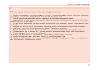 201
CAPÍTULOVIII- CUERPOEIDENTIDAD
ACTIVIDADES
 Reunidos en grupos de tres o cuatro chicos y chicas realicen las siguientes actividades:
1. Expliquen con sus palabras el significado de la siguiente afirmación: ‘El cuerpo de la biología es distinto al cuerpo desde la perspectiva
psicoanalítica. A su vez, el cuerpo social se diferencia de los otros dos’. Pónganlo por escrito.
2. Formulen cinco oraciones breves sobre este tema: ‘La evolución del conocimiento del organismo humano’.
3. Hagan una lista de científicos que hayan realizado aportes importantes al conocimiento del cuerpo como organismo. Realicen un breve
informe escrito sobre cada uno de ellos.
4. ¿Por qué decimos que durante la Edad Media el cuerpo era ‘bochornoso’? ¿Qué opinan sobre esa idea?, ¿queda algo de la misma
actualmente?
5. Desarrollen esta afirmación con sus propias palabras: ‘Actualmente, el cuerpo como organismo es prácticamente transparente’.
6. ¿Qué opinan?: ‘Nuestro sexo determina nuestros roles de género’. Fundamenten con precisión.
7. Expliquen la relación que existe entre el cuerpo y la mente en las concepción dualista y en la monista, respectivamente.
8. Psicoanalíticamente ¿qué es ‘la imagen de si’? ¿Coincide siempre con la realidad objetiva de nuestro cuerpo como organismo?
9. Relaciona la pregunta anterior con ‘anorexia’ y ‘vigorexia’.
10. Expliquen esta afirmación con sus propias palabras: ‘Las desigualdades sociales se reflejan en el cuerpo’.
11. Formulen cinco oraciones, claras y breves, sobre este tema: ‘El cuerpo en la sociedad actual’.
12. ¿Están de acuerdo?: ‘Los medios masivos de comunicación difunden una imagen del cuerpo que nos enriquece y contribuye a nuestra
salud física y psicológica’. Fundamenten con precisión.
 