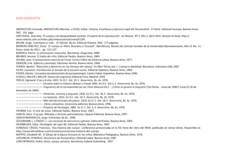 BIBLIOGRAFÍA
ABERASTURY, Arminda; ABERASTURY, Marcelo; y CESIO, Fidias: Historia, Enseñanza y Ejercicio Legal del Psicoanálisis. 1ª Parte. Editorial Escorpio, Buenos Aires,
l967, 141 págs.
ARÉCHAGA, Ana Julia: ‘El cuerpo y las desigualdades sociales. El espiral de la reproducción’, en Relaces Nº 2, Año 2, Abril 2010. Versión en línea: http://
www.relaces.com.ar/index.php/relaces/article/view/52/39.
BALAN, Jorge: Cuéntame tu vida - 1ª Edición. Bs.As. Editorial Planeta. l991- 271 páginas.
BARRERA SÁNCHEZ, Oscar: ‘El cuerpo en Marx, Bourdieu y Foucault’, Iberofórum, Revista de Ciencias Sociales de la Universidad Iberoamericana. Año VI, No. 11.
Enero Junio de 2011., pp. 121-137
BORDIEU, Pierre: La dominación masculina, Barcelona, Anagrama, 2000
BRUNER, Jerome: El habla del niño; Editorial Paidós, Buenos Aires, 1969.
DALMA, Juan: El pensamiento esencial de Freud; Centro Editor de América Latina, Buenos Aires, 1977.
ERIKSON, Erik: Infancia y sociedad; Ediciones Hormé, Buenos Aires, 1966.
FERRÚS, Beatriz: ‘Masculino y femenino en los tiempos del cyborg’, En Meri Torras (ed. ) , Cuerpo e identidad, Barcelona: Ediciones UAB, 2007
FILHO, Lourenco: Introducción al estudio de la escuela nueva, Editorial Kapelusz, Buenos Aires, 1964.
FISHER, Héctor: Conceptos fundamentales de psicopatología; Centro Editor Argentino, Buenos Aires 1996.
FLAVELL, MILLER y MILLER: Desarrollo cognitivo, Editorial Visor, Madrid; 1993.
FREUD, Sigmund: El yo y el ello, 1923. En O.C. Vol. 19, E. Amorrortu, Bs. As. 1976.
——————————: Estudios sobre la histeria (Breuer y Freud) 1893. En O.C. Vol.2, E. Amorrortu, Bs. As. 1976.
——————————: Fragmento de la correspondencia con Fliess Manuscrito E. - ¿Cómo se genera la angustia? (Sin fecha. - Junio de 1984?) Carta 52 (6 de
diciembre de 1896).
——————————: Inhibición, síntoma y angustia, 1926. En O.C. Vol. 20, E. Amorrortu, Bs. As. 1976.
——————————: La represión, 1915. En O.C. Vol. 14, E. Amorrortu, Bs. As. 1976.
——————————: Más allá del principio del placer, 1920. En O. C. Vol. 18, E. Amorrortu, Bs. As. 1976.
——————————-: Obras completas; Amorrortu editores, Buenos Aires, 1996.
——————————: Proyecto de Psicología, 1895. En O. C. Vol. 1, E. Amorrortu, Bs. As. 1976.
FROMM, Eric: El arte de amar, Editorial Paidós, Buenos Aires, 1967.
GARCÍA, Dora: El grupo. Métodos y técnicas participatiuas; Espacio Editorial, Buenos Aires, 1997.
GARCIA BADARACCO, Jorge: Entrevista. Bs.As., 1996.
GOLDMANN, L. y PIAGET, J.: Las nociones de estructura y génesis, Editorial Proteo, Buenos Aires, 1969.
HEIDBREDER, Edna: Psicologías del siglo XX; Editorial Paidós, Buenos Aires, 1967.
GONZÁLEZ CRUSSI, Francisco, ‘Una historia del cuerpo’, conferencia pronunciada en la XIV Feria del Libro del INAH, publicado en Letras Libres. Disponible en
http://www.letraslibres.com/revista/convivio/una-historia-del-cuerpo
KOPPITZ, Elizabeth M.: El dibujo de la figura humana en los niños; Biblioteca Pedagógica, Buenos Aires, 1976.
LAPLANCHE, PONTALIS: Diccionario de Psicoanálisis; Editorial Labor, Buenos Aires, 1987.
LAÍN ENTRAIGO, Pedro, Alma, cuerpo, persona. Barcelona, Galaxia Gutenberg, 1997
 