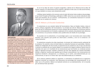 20
PSICOLOGÍA
Se ve en las ideas de James el aspecto pragmático, además de la influencia de las ideas de
Darwin respecto a la sobrevivencia de las especies, aplicado en este caso a la vida social humana,
o lo que también se conoce como darwinismo social.
A William James también se le reconoce como el autor del primer texto moderno de psicología,
al que tituló Principles of Psychology, publicado en 1890. James hizo una versión reducida de este
texto para beneficio de sus lectores. Cariñosamente, sus estudiantes bautizaron la versión
reducida con el nombre de «Jimmy».
John B. Watson y la Escuela Conductista
El conductismo es una variante radical del funcionalismo. Nace en Estados Unidos y tiene el
mismo enfoque pragmático del funcionalismo. Su iniciador fue John B. Watson (1878-1958). A
pesar de que el conductismo preserva el mismo enfoque del funcionalismo, en términos teóricos
se centra exclusivamente en el estudio y explicación de la conducta, descartando toda referencia
a la conciencia o los procesos mentales como posible tema de estudio de la psicología.
De acuerdo con el conductismo, si la psicología aspira a ser reconocida como ciencia debe
estudiar sólo aquello que pueda ser observado y medido, y eso es la conducta o el
comportamiento.
El conductismo propulsa otra idea importante: el principio de la determinación ambiental de
la conducta. De acuerdo a esta corriente todas las conductas humanas son aprendidas. Además,
señalan los integrantes de esta escuela, la expresión de una conducta (o sea, el que una persona
o animal se comporte de una manera dada) no es producto de ninguna instancia interna como la
voluntad, sino que es el resultado de las consecuencias que han tenido sus conductas previas
según el siguiente principio: aquellas conductas que han sido seguidas por eventos favorables
tienden a repetirse, mientras que aquellas que no tienen consecuencias o sus consecuencias son
negativas tenderán a desaparecer. La conducta, por lo tanto, está determinada por sus
consecuencias, lo que es lo mismo decir que está determinada por el ambiente.
De lo anterior podemos deducir lo siguiente: si controlamos el ambiente de un organismo
podemos controlar sus conductas. Esto representa una tecnología del comportamiento. Es un
saber con un fin práctico. Watson era bastante extremo en sus planteamientos. Se le recuerda
por una famosa frase que decía:
JOHN WATSON
El conductismo pone el énfasis en la conducta
observable (tanto humana como animal), que
considera que ha de ser el objeto de estudio de la
Psicología, y las relaciones entre estímulo y
respuesta, más que en el estado mental interno de
la gente (aunque Watson nunca negó la existencia
del mundo privado o íntimo). En su opinión, el
análisis de la conducta y las relaciones era el
único método objetivo para conseguir la
penetración en las acciones humanas y extrapolar
el método propio de las Ciencias Naturales (el
método científico) a la Psicología.
Watson fue uno de los psicólogos americanos más
importantes del siglo XX, conocido por haber
fundado la Escuela Psicológica Conductista, que
inauguró en 1913 con la publicación de su artículo
‘La Psicología tal como la ve el Conductista’
 
