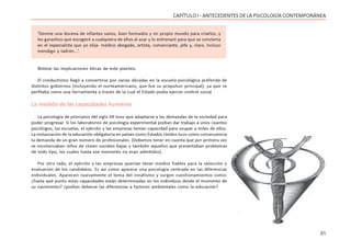 21
CAPÍTULO I - ANTECEDENTES DE LA PSICOLOGÍA CONTEMPORÁNEA
‘Denme una docena de infantes sanos, bien formados y mi propio mundo para criarlos, y
les garantizo que escogeré a cualquiera de ellos al azar y lo entrenaré para que se convierta
en el especialista que yo elija- médico abogado, artista, comerciante, jefe y, claro, incluso
mendigo y ladrón...’.
Nótese las implicaciones éticas de este planteo.
El conductismo llegó a convertirse por varias décadas en la escuela psicológica preferida de
distintos gobiernos (incluyendo el norteamericano, que fue su propulsor principal), ya que se
perfilaba como una herramienta a través de la cual el Estado podía ejercer control social.
La medida de las capacidades humanas
La psicología de principios del siglo XX tuvo que adaptarse a las demandas de la sociedad para
poder progresar. Si los laboratorios de psicología experimental podían dar trabajo a unos cuantos
psicólogos, las escuelas, el ejército y las empresas tenían capacidad para ocupar a miles de ellos.
La instauración de la educación obligatoria en países como Estados Unidos tuvo como consecuencia
la demanda de un gran número de profesionales. (Debemos tener en cuenta que por primera vez
se escolarizaban niños de clases sociales bajas y también aquellos que presentaban problemas
de todo tipo, los cuales hasta ese momento no eran admitidos).
Por otro lado, el ejército y las empresas querían tener medios fiables para la selección y
evaluación de los candidatos. Es así como aparece una psicología centrada en las diferencias
individuales. Aparecen nuevamente el tema del innatismo y surgen cuestionamientos como:
¿hasta qué punto estas capacidades están determinadas en los individuos desde el momento de
su nacimiento? ¿podían deberse las diferencias a factores ambientales como la educación?
 