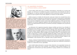 22
PSICOLOGÍA
Las capacidades heredadas:
sir Francis Galton y James Cattell
Francis Galton (1822-1911) fue un científico extraordinario, interesado en los temas más
dispares. Su interés por la medida fue quizás la característica más relevante de toda su
investigación; y su afán por descubrir las diferencias entre las personas lo llevó a demostrar por
primera vez que el patrón de las huellas digitales es exclusivo de cada individuo.
Galton propuso un modelo de intervención social para mejorar las características de la
población, consistente en planificar los matrimonios de forma que se maximizaran las capacidades
innatas de los niños. El método recibió el nombre de ‘eugenesia’. La sociedad debería promover
que las personas inteligentes tuviesen muchos hijos (eugenesia positiva), y evitar que las menos
inteligentes los tuviesen (eugenesia negativa). Este tipo de planteamientos y su idea de que las
mujeres eran intelectualmente inferiores a los hombres ha llevado a catalogarlo como una persona
reaccionaria.
Los defensores de la eugenesia propusieron algunas medidas que fueron muy criticadas: la
esterilización de los enfermos mentales y delincuentes, por ejemplo. No obstante, esta medida
se estableció por ley en algunos países (Dinamarca, Noruega, Suiza, Alemania y algún Estado de
los Estados Unidos). También sugirieron que se pusieran obstáculos legales al matrimonio de las
personas con enfermedades infecto-contagiosas que pudieran afectar a su descendencia (como
la sífilis, la tuberculosis o la lepra). Haciendo realidad este pedido, muchos países (entre ellos el
nuestro, en 1932) establecieron la obligatoriedad del examen médico prenupcial, para los varones
primero y más tarde para las mujeres. Esto último fue muy resistido por grupos religiosos, que
consideraban a esta revisación como un atentado contra ‘el pudor femenino’.
Además, al destacar fundamentalmente el peso de la herencia en las capacidades individuales,
los partidarios de la eugenesia minimizaron el efecto que ejercen las condiciones económicas y
sociales en el desarrollo de esas capacidades.
James Cattell estaba interesado en acumular datos referentes a las capacidades humanas de
cualquier tipo, tanto físicas como mentales. Las medidas usadas estaban basadas en las
investigaciones de laboratorio que había aprendido en Lepzig y también en las utilizadas por
Galton.
GALTON (1822-1911)
Estudió, utilizando métodos estadísticos, la herencia
de la capacidad cognitiva superior, las diferencias
individuales en personalidad como efecto de la
interacciónherencia/ambiente,concluyendoquelos
factores biológicos prevalecen sobre los
ambientales cuando éstos no exceden a las
diferencias de crianza normales que tienen las
personas que pertenecen a un mismo nivel social.
J. M. CATTELL (1860-1944)
Introdujo la palabra “test mental”, y en EE.UU. las
técnicas de medición y la estadística de Galton;
fue desechando las técnicas introspeccionistas
de Wundt para optar por la medición objetiva de
las capacidades, convirtiendo determinadas
situaciones experimentales en técnicas de
evaluación de las capacidades.
 