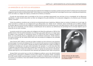 23
CAPÍTULO I - ANTECEDENTES DE LA PSICOLOGÍA CONTEMPORÁNEA
LA APARICIÓN DE LOS TESTS DE INTELIGENCIA
El momento más importante en el desarrollo de la medición de la inteligencia se produjo cuando la tarea de evaluar los efectos de la escolarización
obligatoria cayó en manos de Alfred Binet (1857-1911). Binet era un personaje importante de la psicología francesa, que se dedicaba principalmente,
como casi todos sus colegas de la época, al estudio de la histeria y la hipnosis.
El punto de vista de Binet sobre la psicología no fue el de un psicólogo experimental, sino más bien el de un investigador de las diferencias
individuales. Cuando decidió desarrollar sus tests de inteligencia fue para identificar en la educación obligatoria a los alumnos que él llamaba
‘débiles mentales’.
Si bien hoy podemos considerar que se trató de una denominación poco respetuosa, debemos tener en cuenta el contexto en el cual surge. En
aquel momento se contaba con una categorización que diferenciaba a los ‘idiotas’ de los ‘imbéciles’. Binet consideraba que los débiles mentales
se situaban algo por encima de estas categorías y podían beneficiarse de la escolarización, pero esta debía llevarse a cabo en aulas separadas de las
del resto de los estudiantes. De esta manera, la identificación de los alumnos con deficiencias de aprendizaje fue el principal objetivo para el
desarrollo de los tests mentales.
La primera versión de la escala métrica de inteligencia de Binet fue publicada en 1905 (el Test
de Binet-Simon). Éste fue perfeccionándose con el tiempo, para poder aplicarse a un rango mayor
de edades y para aumentar su consistencia interna. En 1916 el test pasó a llamarse Stanford-
Binet, con una profunda reforma y adaptado para los estudiantes americanos. Desde entonces,
las nuevas versiones del Test Stanfor-Binet están entre las pruebas de inteligencia más utilizadas
en todo el mundo.
Lewis Terman (1877-1956) es conocido por haber acuñado uno de los términos más populares
de la psicología: el cociente de inteligencia (CI). El CI es una forma de expresar el nivel de inteligencia
de una persona, con un solo número. Resulta de dividir la edad mental por la edad cronológica y
multiplicar el resultado por cien (para evitar decimales). Por ejemplo, si un niño tiene diez años
y responde al test del mismo modo que la media de los niños de once, su CI será de 110. Para los
adultos se establece la media de la población en 100 y se ajustan las puntuaciones individuales.
Terman decía que el CI era la información más relevante que podíamos tener sobre una persona.
Aunque Binet nunca pensó que sus tests de inteligencia pudieran usarse más allá del ámbito
escolar, pronto se descubrió su utilidad en muchos otros campos. Por ejemplo, Yerkes –presidente
de la APA cuando estalló la primera guerra mundial- los aplicó en el Ejército para la ubicación de
los reclutas en sus destinos. Estos tests también alcanzaron bastante relevancia en los medios de
comunicación.
Desde comienzos del siglo pasado
los tests de inteligencia se aplicaron
en el ámbito escolar
 