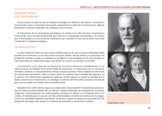 25
CAPÍTULO I - ANTECEDENTES DE LA PSICOLOGÍA CONTEMPORÁNEA
SIGMUND FREUD
Y EL PSICOANÁLISIS
Freud propone la idea de que la realidad psicológica se divide en dos planos: consciente e
inconsciente y que lo consciente solo puede comprenderse a partir de lo inconsciente. Algunos
desórdenes mentales dependen de problemas inconscientes.
El tratamiento de los desórdenes psicológicos se asienta en la idea de hacer consciente lo
inconsciente. Esa es la idea fundamental que sostiene un tratamiento psicoanalítico. De manera
que el psicoanálisis es una forma de tratamiento pero también es una teoría sobre cómo está
constituida la realidad psicológica.
Las ideas de Pinel
La idea tradicional sobre la locura incluía explicaciones en las que la persona afectada estaba
poseída por el demonio (o era ella misma el propio diablo). De esa manera, las personas con
problemas mentales cuando no acababan en la hoguera o eran ahogados en los ríos, pasaban su
vida encerrados en instituciones para cuyo diseño se recurría al concepto de presidio.
La Ilustración y las ideas de la Revolución Francesa influyeron notablemente en la
determinación de Phillipe Pinel (1745-1826) de humanizar el tratamiento de los enfermos
mentales y explicar su comportamiento en base a causas naturales. Pinel encabezó la reforma de
las instituciones destinadas a ellos y ordenó quitar las cadenas a gran cantidad de enfermos. En
la práctica, las instituciones psiquiátricas siguieron siendo lugares en donde la crueldad era el
factor común de los tratamientos; sin embargo, la reforma de Pinel abría la puerta a la idea de
que la locura podía ser tratada como una enfermedad.
Benjamin Rush (1745-1813) propuso una explicación mecanicista de los desórdenes psíquicos.
Para él, todas las enfermedades del ser humano estaban motivadas por desajustes en la presión
sanguínea. Concretamente, las enfermedades mentales se debían a una hipertensión en el
cerebro. El método para la curación de tales enfermedades consistía en la extracción de sangre,
a veces en cantidades bastante importantes. Al parecer, cuando se extraía a un paciente una alta
proporción de sangre del cuerpo, los síntomas de excitación y nerviosismo remitían.
Freud, Rush y Pinel
 