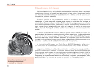26
PSICOLOGÍA
El descubrimiento de la hipnosis
Franz Anton Mesmer (1734-1815) creía que las enfermedades humanas se debían a desarreglos
magnéticos en el interior del cuerpo. La terapia consistía en hacer beber al paciente una solución
con alto contenido en hierro. Después se aplicaban imanes a distintas partes de su cuerpo para
restablecer el equilibrio magnético.
Durante la aplicación de este procedimiento, Mesmer se encontró con algunos fenómenos
inesperados. En primer lugar, pudo constatar que el método era útil en una clase particular de
enfermedades: las enfermedades mentales. También observó que algunos pacientes entraban
en un estado de trance durante el tratamiento, y después experimentaban cierta mejoría. Sin
darse cuenta, Mesmer había descubierto el poder de la sugestión (lo que hoy se conoce como
‘efecto placebo’). Pronto pudo constatar que los mismos efectos se podían conseguir sin los
imanes.
La hipnosis se utilizó durante la primera mitad del siglo XIX como un método para dormir a los
pacientes antes de practicarles intervenciones quirúrgicas. Surgieron dos escuelas enfrentadas:
la Escuela de Nancy encabezada por Ambroise-Auguste Liebeault (1823-1904) y Hippolyte
Bernheim (1840-1919), quienes defendían la hipótesis de la sugestión, según la cual la hipnosis
no era un estado patológico, sino una situación que se podía inducir en individuos particularmente
dispuestos a aceptar al pie de la letra las instrucciones de otras personas.
La otra escuela era liderada por Jean-Martin Charcot (1825-1893), para quien la hipnosis era
una consecuencia de una enfermedad mental conocida entonces con el nombre de histeria.
Las pacientes histéricas presentaban desvanecimientos y parálisis, así como ataques similares
a los que caracterizan a la epilepsia. Los síntomas histéricos tenían algunas peculiaridades que
hicieron pensar que se trataba de una cuestión puramente psicológica, sin etiología física: las
parálisis histéricas no seguían los patrones fisiológicos, ni correspondían a zonas del cuerpo que
dependieran de una determinada ramificación nerviosa; por el contrario, más bien parecía que la
parálisis afectaba a los miembros tal como se los reconocía en el lenguaje ordinario.
Sigmund Freud aportó enormemente a
la comprensión del psiquismo
y muchos de sus trastornos
 