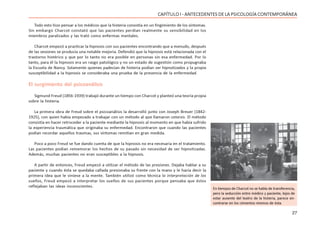 27
CAPÍTULO I - ANTECEDENTES DE LA PSICOLOGÍA CONTEMPORÁNEA
Todo esto hizo pensar a los médicos que la histeria consistía en un fingimiento de los síntomas.
Sin embargo Charcot constató que las pacientes perdían realmente su sensibilidad en los
miembros paralizados y las trató como enfermas mentales.
Charcot empezó a practicar la hipnosis con sus pacientes encontrando que a menudo, después
de las sesiones se producía una notable mejoría. Defendió que la hipnosis está relacionada con el
trastorno histérico y que por lo tanto no era posible en personas sin esa enfermedad. Por lo
tanto, para él la hipnosis era un rasgo patológico y no un estado de sugestión como propugnaba
la Escuela de Nancy. Solamente quienes padecían de histeria podían ser hipnotizados y la propia
susceptibilidad a la hipnosis se consideraba una prueba de la presencia de la enfermedad.
El surgimiento del psicoanálisis
Sigmund Freud (1856-1939) trabajó durante un tiempo con Charcot y planteó una teoría propia
sobre la histeria.
La primera obra de Freud sobre el psicoanálisis la desarrolló junto con Joseph Breuer (1842-
1925), con quien había empezado a trabajar con un método al que llamaron catarsis. El método
consistía en hacer retroceder a la paciente mediante la hipnosis al momento en que había sufrido
la experiencia traumática que originaba su enfermedad. Encontraron que cuando las pacientes
podían recordar aquellos traumas, sus síntomas remitían en gran medida.
Poco a poco Freud se fue dando cuenta de que la hipnosis no era necesaria en el tratamiento.
Las pacientes podían rememorar los hechos de su pasado sin necesidad de ser hipnotizadas.
Además, muchas pacientes no eran susceptibles a la hipnosis.
A partir de entonces, Freud empezó a utilizar el método de las presiones. Dejaba hablar a su
paciente y cuando ésta se quedaba callada presionaba su frente con la mano y le hacía decir la
primera idea que le viniese a la mente. También utilizó como técnica la interpretación de los
sueños, Freud empezó a interpretar los sueños de sus pacientes porque pensaba que éstos
reflejaban las ideas inconscientes.
En tiempos de Charcot no se habla de transferencia,
pero la seducción entre médico y paciente, lejos de
estar ausente del teatro de la histeria, parece en-
contrarse en los cimientos mismos de ésta.
 