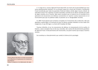 28
PSICOLOGÍA
A lo largo de su carrera Sigmund Freud desarrolló una teoría de la personalidad que tuvo
varios planteamientos distintos. En un principio surge de su teoría de la histeria. Inicialmente
Freud consideraba que todas las pacientes histéricas habían sufrido algún trauma infantil, de
naturaleza sexual. Por lo general, el hecho traumático consistía en los abusos sexuales por parte
de algún miembro de su familia. Más tarde consideró que la histeria era el resultado de la
aplicación de mecanismos de defensa consistentes en reprimir ciertas expresiones en el
inconsciente para que no pudiesen dañar al paciente con su desagradable recuerdo.
En 1895 Freud expresó que la histeria se basaba en el mecanismo de la seducción, idea que
abandonó cuando llegó a la conclusión de que los abusos sexuales infantiles no eran reales sino
imaginarios, lo que dió lugar a su teoría del Complejo de Edipo.
Traumas infantiles, el yo, los mecanismos de defensa, la interpretación de los sueños, la
histeria, y otros conceptos hoy en día muy conocidos, dan cuenta del descubrimiento grandioso
de Sigmund Freud: el descubrimiento del inconsciente, una parte nuestra que escapa a nosotros
mismos.
Ese constituye un descubrimiento que cambió la historia de la psicología.
Freud y Breuer descubren la mente inconsciente
y su influencia en la generacion de transtornos
psicologicos
Ambos se basaron en la observacion de casos
 