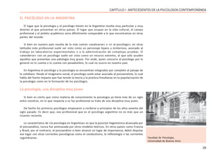 29
CAPÍTULO I - ANTECEDENTES DE LA PSICOLOGÍA CONTEMPORÁNEA
EL PSICÓLOGO EN LA ARGENTINA
El lugar que la psicología y el psicólogo tienen en la Argentina resulta muy particular y muy
distinto al que presentan en otros países. El lugar que ocupan en la vida cultural, el campo
profesional y el ámbito académico sería difícilmente comparable a lo que encontramos en otras
partes del mundo.
Si bien en nuestro país resulta de lo más común «analizarse» o «ir al psicólogo», en otras
latitudes este profesional suele ser visto como un personaje lejano y misterioso, asociado al
trabajo en laboratorios experimentales o a la administración de complejas pruebas. El
«atenderse» con un psicólogo suele ser visto como un recurso extremo, al que sólo acuden
aquellos que presentan una patología muy grave. Por ende, quien concurre al psicólogo por lo
general no lo cuenta o lo cuenta con pesadumbre, lo cual no ocurre en nuestro país.
En Argentina el psicólogo y la psicología se encuentran integrados por completo al paisaje de
lo cotidiano. Desde el imaginario social, el psicólogo suele estar asociado al psicoanalista, lo cual
habla del fuerte impacto que han tenido la teoría y la práctica freudianas en la popularización de
la psicología como en la formación de los psicólogos.
La psicología, una disciplina muy joven
Si bien es cierto que como materia de conocimiento la psicología ya tiene más de un siglo
entre nosotros, en lo que respecta a su faz profesional se trata de una disciplina muy joven.
De hecho los primeros psicólogos empezaron a recibirse a principios de los años sesenta del
siglo pasado. Es decir que, ese profesional que es el psicólogo argentino no es más que un
invento reciente.
Lo característico de «la psicología en Argentina» es que la posición hegemónica alcanzada por
el psicoanálisis, nunca fue amenazada por otros modelos teóricos. En otros países como Francia
y Brasil, por el contrario, el psicoanálisis si bien alcanzó un lugar de importancia, debió disputar
ese lugar con otras corrientes psicológicas como el conductismo, la reflexología o las corrientes
vygotskianas. Facultad de Psicología,
Universidad de Buenos Aires
 