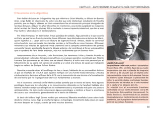 33
CAPÍTULO I - ANTECEDENTES DE LA PSICOLOGÍA CONTEMPORÁNEA
El lacanismo en la Argentina
Para hablar de Lacan en la Argentina hay que referirse a Oscar Masotta, su difusor en Buenos
Aires. Jorge Balán en «Cuéntame tu vida» nos dice que este intelectual, estudiante de filosofía
porteño, que no llegó a obtener su título universitario fue el reconocido principal divulgador de
las ideas de Lacan. Allá por los años 50 escribía en «Contorno», una revista surgida de las márgenes
de la Facultad de Filosofía y Letras. Allí se nucleaba la nueva izquierda intelectual, que leía a Jean
Paul Sartre y abrevaba en el existencialismo.
Por estos tiempos y en este sector, Freud quedaba de costado. Algo parecido a lo que ocurría
en París, ya que fue un francés marxista, Louis Althusser (que efectuaba una re-lectura de Marx),
quien legitimó a J. Lacan con su re-lectura de Sigmund Freud. Ambos, desde la corriente
estructuralista que permeaba las ciencias sociales y la filosofía en esos tiempos. Althusser
reinvindicó las lecturas de Sigmund Freud y terminó con la campaña antifreudiana del partido
comunista francés acontecida durante la década anterior. Así contribuyó al fervor psicoanalítico
que se apoderó de París desde entonces, aún más tardíamente que en Buenos Aires.
Anteriormente Oscar Masotta, León Rozitchner, los hermanos Viñas y Ramón Alcalde se
psicoanalizaban y discutían temas psicoanalíticos en un grupo operativo coordinado por Alberto
Fontana. Fue justamente en su clínica que se internó Masotta, al sufrir una crisis personal por el
fallecimiento de su padre. Allí cambió de analista y se volcó a la lectura de Lacan por indicación
(según su relato) de Enrique Pichon Riviére.
Masotta proponía volver a Freud luego de leer a Lacan, hablando de un psicoanálisis distinto
al que se enseñaba en la A.P.A. (por aquellos tiempos con una fuerte moda kleiniana). Criticaba
a la Asociación y decía que el Freud de la A.P.A. era la transmisión de una técnica o la formalización
de una teoría que no se preguntaba sobre sus fundamentos y alcances.
Así el lacanismo comenzó con la intelectualidad porteña que se reunía en bares. Para algunos
psicólogos, Lacan era la «rebeldía» a los conocimientos obtenidos en la Facultad, hablaba otro
idioma, «sonaba» mejor que el inglés de los norteamericanos y se prestaba más para una postura
antimperialista. De este modo comenzaron algunos psicólogos y médicos a llevar la enseñanza
de Lacan a sus consultorios, generalmente en el barrio de Palermo.
Al decir de Isidoro Vegh (joven médico por entonces) Masotta enseñaba Lacan sobre todo
desde la retórica, nunca llegó a enseñar la lógica y la topología. Inicialmente daba clases en casas
de otros después en la suya, cuando ya tenía muchos alumnos.
¿QUIÉN FUE LACAN?
Jacques-Marie Emile Lacan, médico y psicoanalista
francés (París 1901 - id. 1981). Nació de una madre
emparentada con una rica familia de vinagreros
de Orleans y de un padre que se empleó como
representante de comercio de la empresa. Fue una
tía materna quien distinguió la precocidad del
niño y le permitió estudiar en el colegio Stanislas.
El provinciano se introdujo en la vida mundana
de la capital y fue atrapado por ella.
Su relación con el movimiento freudiano
contrastaba con sus fuertes tensiones con la IPA
(la Asociación Psicoanalítica Internacional). Su
estilo didáctico y la brevedad de sus sesiones
desencadenaron un fuerte rechazo en el ambiente
académico, con el progresivo distanciamiento por
parte de sus colegas franceses.
 