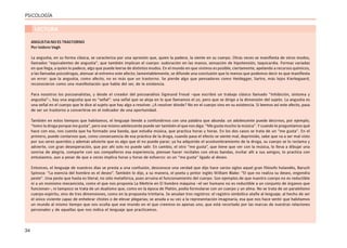 34
PSICOLOGÍA
LECTURA
ANGUSTIA NO ES TRASTORNO
Por Isidoro Vegh
La angustia, en su forma clásica, se caracteriza por una opresión que, quien la padece, la siente en su cuerpo. Otras veces se manifiesta de otros modos,
llamados “equivalentes de angustia”, que también implican el cuerpo: sudoración en las manos, sensación de hipotensión, taquicardia. Formas variadas
en que llega, a quien lo padece, algo que puede leerse de distintos modos. En el mundo en que vivimos es posible, ciertamente, apelando a recursos químicos,
a las llamadas psicodrogas, atenuar al extremo este afecto; lamentablemente, se difunde una conclusión que lo menos que podemos decir es que manifiesta
un error: que la angustia, como afecto, no es más que un trastorno. Se pierde algo que pensadores como Heidegger, Sartre, más lejos Kierkegaard,
reconocieron como una manifestación que habla del ser, de la existencia.
Para nosotros los psicoanalistas, y desde el creador del psicoanálisis Sigmund Freud –que escribió un trabajo clásico llamado “Inhibición, síntoma y
angustia”–, hay una angustia que es “señal”: una señal que se aloja en lo que llamamos el yo, pero que se dirige a la dimensión del sujeto. La angustia es
una señal en el cuerpo que le dice al sujeto que hay algo a resolver. ¿A resolver dónde? No en el cuerpo sino en su existencia. Si leemos así este afecto, pasa
de ser un trastorno a convertirse en el indicador de una oportunidad.
También en estos tiempos que habitamos, el lenguaje tiende a confundirnos con una palabra que abunda: un adolescente puede decirnos, por ejemplo,
“tomo la droga porque me gusta”, pero ese mismo adolescente puede ser también el que nos diga: “Me gusta mucho la música”. Y cuando le preguntamos qué
hace con eso, nos cuenta que ha formado una banda, que estudia música, que practica horas y horas. En los dos casos se trata de un “me gusta”. En el
primero, puede contarnos que, como consecuencia de esa práctica de la droga, cuando pasa el efecto se siente mal, deprimido, sabe que va a ser mal visto
por sus seres queridos y además advierte que es algo que él no puede parar; ya ha adquirido el acostumbramiento de la droga, su cuerpo se lo reclama y
advierte, con gran desesperación, que por ahí solo no puede salir. En cambio, el otro “me gusta”, que tiene que ver con la música, lo lleva a dibujar una
sonrisa de alegría, comparte con sus compañeros esa experiencia, piensan hacer recitales con otras bandas, invitar allí a sus amigos, lo practica con
entusiasmo, aun a pesar de que a veces implica horas y horas de esfuerzo: es un “me gusta” ligado al deseo.
Entonces, el lenguaje de nuestros días se presta a una confusión, desconoce una verdad que dijo hace varios siglos aquel gran filósofo holandés, Baruch
Spinoza: “La esencia del hombre es el deseo”. También lo dijo, a su manera, el poeta y pintor inglés William Blake: “El que no realiza su deseo, engendra
peste”. Una peste que hasta es literal, no sólo metafórica, pues arruina el funcionamiento del cuerpo. Son ejemplos de que nuestro cuerpo no es reductible
ni a un monismo mecanicista, como el que nos proponía La Mettrie en El hombre máquina –el ser humano no es reductible a un conjunto de órganos que
funcionan–, ni tampoco se trata de un dualismo que, como en la época de Platón, podía formularse con un cuerpo y un alma. No se trata de un paralelismo
cuerpo-espíritu, sino de tres dimensiones, como en la propuesta trinitaria. Se anudan tres registros: el registro simbólico atañe al lenguaje, al hecho de ser
el único viviente capaz de enhebrar chistes o de elevar plegarias; se anuda a su vez a la representación imaginaria, esa que nos hace sentir que habitamos
un mundo al mismo tiempo que nos oculta que ese mundo en el que creemos es apenas uno, que está recortado por las marcas de nuestras relaciones
personales y de aquellas que nos indica el lenguaje que practicamos.
 