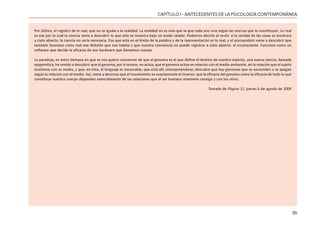 35
CAPÍTULO I - ANTECEDENTES DE LA PSICOLOGÍA CONTEMPORÁNEA
Por último, el registro de lo real, que no se iguala a la realidad. La realidad no es más que la que cada uno vive según las marcas que lo constituyen. Lo real
es eso por lo cual la ciencia viene a descubrir lo que sólo se muestra bajo un modo velado. Podemos decirlo al revés: si la verdad de las cosas se mostrara
a cielo abierto, la ciencia no sería necesaria. Eso que está en el límite de la palabra y de la representación es lo real, y el psicoanálisis viene a descubrir que
también funciona como real ese diskette que nos habita y que nuestra conciencia no puede registrar a cielo abierto: el inconsciente. Funciona como un
software que decide la eficacia de ese hardware que llamamos cuerpo.
La paradoja, en estos tiempos en que se nos quiere convencer de que el genoma es el que define el destino de nuestro espíritu, una nueva ciencia, llamada
epigenética, ha venido a descubrir que el genoma, por sí mismo, no actúa, que el genoma actúa en relación con el medio ambiente, en la relación que el sujeto
mantiene con su medio, y que, en ésta, el lenguaje es inexorable, que está allí, interponiéndose; descubre que hay genomas que se encienden o se apagan
según la relación con el medio. Así, viene a decirnos que el movimiento es exactamente el inverso: que la eficacia del genoma como la eficacia de todo lo que
constituye nuestro cuerpo dependen esencialmente de las relaciones que el ser humano mantiene consigo y con los otros.
Tomado de Página 12, jueves 6 de agosto de 2009
 