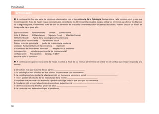 36
PSICOLOGÍA
ACTIVIDADES
 A continuación hay una serie de términos relacionados con el tema Historia de la Psicología. Debes ubicar cada término en el grupo que
le corresponde. Trata de hacer mapas conceptuales conectando los términos relacionados. Luego, utiliza los términos para llenar los blancos
de la segunda parte. Finalmente, trata de unir los términos en oraciones coherentes sobre los temas discutidos. Puedes utilizar las frases de
la segunda parte para ello.
Estructuralismo Funcionalismo Gestalt Conductismo
John B. Watson William James Sigmund Freud Max Wertheimer
Wilhelm Wundt Padre de la psicología norteamericana
estudio de lo inconsciente darwinismo social
Primer texto de psicología padre de la psicología moderna
unidades fundamentales de la conciencia represión
tratamiento de desórdenes mentales adaptación al ambiente
introspección estudio experimental de la conciencia l
configuración Psicoanálisis Leipzig, Al 1879
estudiar sólo la conducta
 A continuación aparece una serie de frases. Escribe al final de las mismas el término (de entre los de arriba) que mejor responda a la
misma:
1- El todo es más que la suma de sus partes ……………………………………………………
2- lo psicológico está dividido en dos planos: lo consciente y lo inconsciente ……………………………………………………
3- la psicología debe estudiar la adaptación del ser humano a su entorno social ……………………………………………………
4- no es posible el estudio de las estructuras de la mente ……………………………………………………
5- exponer una persona a un estímulo y pedirle que diga todo lo que pasa por su conciencia ……………………………………………………
6- fundación del primer laboratorio de psicología experimental ……………………………………………………
7- denme una docena de niños y haré de ellos ……………………………………………………
8- la conducta está determinada por el ambiente ……………………………………………………
 