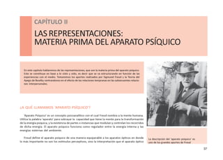 37
CAPÍTULO ll - LAS REPRESENTACIONES: MATERIA PRIMA DEL APARATO PSÍQUICO
CAPÍTULO II
LASREPRESENTACIONES:
MATERIA PRIMA DEL APARATO PSÍQUICO
¿A QUÉ LLAMAMOS ‘APARATO PSÍQUICO’?
‘Aparato Psíquico’ es un concepto psicoanalítico con el cual Freud nombra a la mente humana.
Utiliza la palabra ‘aparato’ para subrayar la capacidad que tiene la mente para la transformación
de la energía psíquica, y la existencia de partes o instancias que modulan y controlan los recorridos
de dicha energía. El aparato psíquico funciona como regulador entre la energía interna y las
energías externas del ambiente.
Freud define el aparato psíquico de una manera equiparable a los aparatos ópticos en donde
lo más importante no son los estímulos perceptivos, sino la interpretación que el aparato óptico
En este capítulo hablaremos de las representaciones, que son la materia prima del aparato psíquico.
Este se constituye en base a lo visto y oído, es decir que se va estructurando en función de las
experiencias con el medio. Tomaremos los aportes realizados por Sigmund Freud y la Teoría del
Apego de Bowlby centrandonos en el efecto de las relaciones tempranas en las subsecuentes relacio-
nes interpersonales.
La descripción del ‘aparato psíquico’ es
uno de los grandes aportes de Freud
 