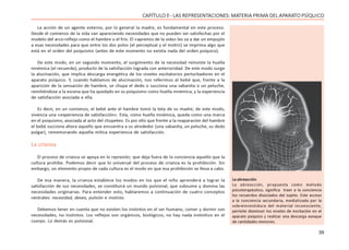 39
CAPÍTULO ll - LAS REPRESENTACIONES: MATERIA PRIMA DEL APARATO PSÍQUICO
La acción de un agente externo, por lo general la madre, es fundamental en este proceso.
Desde el comienzo de la vida van apareciendo necesidades que no pueden ser satisfechas por el
modelo del arco-reflejo como el hambre o el frío. El «apremio de la vida» les va a dar un empujón
a esas necesidades para que entre los dos polos (el perceptual y el motriz) se imprima algo que
está en el orden del psiquismo (antes de este momento no existía nada del orden psíquico).
De este modo, en un segundo momento, el surgimiento de la necesidad reinviste la huella
mnémica (el recuerdo), producto de la satisfacción lograda con anterioridad. De este modo surge
la alucinación, que implica descarga energética de los niveles excitatorios perturbadores en el
aparato psíquico. Y, cuando hablamos de alucinación, nos referimos al bebé que, frente a la
aparición de la sensación de hambre, se chupa el dedo o succiona una sabanita o un peluche,
remitiéndose a la escena que ha quedado en su psiquismo como huella mnémica, y la experiencia
de satisfacción asociada a ella.
Es decir, en un comienzo, el bebé ante el hambre tomó la teta de su madre; de este modo,
vivencia una «experiencia de satisfacción». Esta, como huella mnémica, queda como una marca
en el psiquismo, asociada al acto del chupeteo. Es por ello que frente a la reaparación del hambre
el bebé succiona ahora aquello que encuentra a su alrededor (una sabanita, un peluche, su dedo
pulgar), rememorando aquella mítica experiencia de satisfacción.
La crianza
El proceso de crianza se apoya en la represión; que deja fuera de la conciencia aquello que la
cultura prohíbe. Podemos decir que lo universal del proceso de crianza es la prohibición. Sin
embargo, un elemento propio de cada cultura es el modo en que esa prohibición se lleva a cabo.
De esa manera, la crianza establece los modos en los que el niño aprenderá a lograr la
satisfacción de sus necesidades, se constituirá un mundo pulsional, que subsume y domina las
necesidades originarias. Para entender esto, hablaremos a continuación de cuatro conceptos
centrales: necesidad, deseo, pulsión e instinto.
Debemos tener en cuenta que no existen los instintos en el ser humano, comer y dormir son
necesidades, no instintos. Los reflejos son orgánicos, biológicos, no hay nada instintivo en el
cuerpo. Lo demás es pulsional.
La abreacción
La abreacción, propuesta como método
psicoterapéutico, significa traer a la conciencia
los recuerdos disociados del sujeto. Este acceso
a la conciencia secundaria, mediatizada por la
sobreinvestidura del material inconsciente,
permite disminuir los niveles de excitación en el
aparato psíquico y realizar una descarga aunque
de cantidades menores.
 