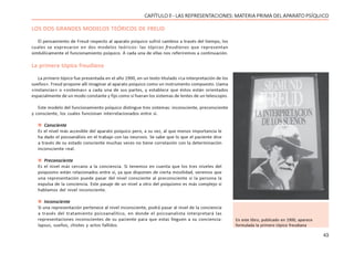43
CAPÍTULO ll - LAS REPRESENTACIONES: MATERIA PRIMA DEL APARATO PSÍQUICO
LOS DOS GRANDES MODELOS TEÓRICOS DE FREUD
El pensamiento de Freud respecto al aparato psíquico sufrió cambios a través del tiempo, los
cuales se expresaron en dos modelos teóricos: las tópicas freudianas que representan
simbólicamente el funcionamiento psíquico. A cada una de ellas nos referiremos a continuación.
La primera tópica freudiana
La primera tópica fue presentada en el año 1900, en un texto titulado «La interpretación de los
sueños». Freud propone allí imaginar al aparato psíquico como un instrumento compuesto. Llama
«instancias» o «sistemas» a cada una de sus partes, y establece que éstos están orientados
espacialmente de un modo constante y fijo como si fueran los sistemas de lentes de un telescopio.
Este modelo del funcionamiento psíquico distingue tres sistemas: inconsciente, preconsciente
y consciente, los cuales funcionan interrelacionados entre sí.
 Consciente
Es el nivel más accesible del aparato psíquico pero, a su vez, al que menos importancia le
ha dado el psicoanálisis en el trabajo con las neurosis. Se sabe que lo que el paciente dice
a través de su estado consciente muchas veces no tiene correlación con la determinación
inconsciente real.
 Preconsciente
Es el nivel más cercano a la conciencia. Si tenemos en cuenta que los tres niveles del
psiquismo están relacionados entre sí, ya que disponen de cierta movilidad, veremos que
una representación puede pasar del nivel consciente al preconsciente si la persona la
expulsa de la conciencia. Este pasaje de un nivel a otro del psiquismo es más complejo si
hablamos del nivel inconsciente.
 Inconsciente
Si una representación pertenece al nivel inconsciente, podrá pasar al nivel de la conciencia
a través del tratamiento psicoanalítico, en donde el psicoanalista interpretará las
representaciones inconscientes de su paciente para que estas lleguen a su conciencia:
lapsus, sueños, chistes y actos fallidos.
En este libro, publicado en 1900, aparece
formulada la primera tópica freudiana
 