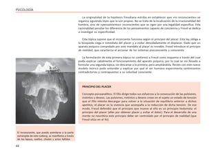 44
PSICOLOGÍA
La originalidad de la hipótesis freudiana estriba en establecer que «lo inconsciente» se
organiza siguiendo leyes que le son propias. No se trata de la localización de la irracionalidad del
hombre, sino de «pensamientos» inconscientes que se rigen por una legalidad específica. Esta
racionalidad peculiar los diferencia de los pensamientos capaces de conciencia y Freud se dedica
a investigar su especificidad.
Esta tópica supone que el inconciente funciona según el principio del placer. Esta ley obliga a
la búsqueda ciega e inmediata del placer y a evitar denodadamente el displacer. Dado que un
aparato psíquico comandado por este mandato al placer es inviable, Freud introduce el principio
de realidad, que caracteriza el accionar de los sistemas preconsciente y consciente.
La formulación de esta primera tópica no conformó a Freud como esquema a través del cual
podía explicar cabalmente el funcionamiento del aparato psíquico, por lo cual se vio llevado a
formular una segunda tópica, sin descartar a la primera, pero ampliándola. Recién con este nuevo
modelo teórico pudo entender y explicar por qué el ser humano experimenta sentimientos
contradictorios y contrapuestos a su voluntad consciente.
El inconsciente, que puede asimilarse a la parte
sumergida de este iceberg, se manifiesta a través
de los lapsus, sueños, chistes y actos fallidos
PRINCIPIO DEL PLACER
Concepto psicoanalítico. El Ello dirige todos sus esfuerzos a la consecución de las pulsiones,
instintos y deseos. Las pulsiones, instintos y deseos crean en el sujeto un estado de tensión
que el Ello intenta descargar para volver a la situación de equilibrio anterior a dichos
apetitos; el placer es la vivencia que acompaña a la reducción de dicha tensión. De ese
modo, Freud defendió que el principio que mueve al ello es un principio hedonista: el
principio del placer (afán por obtener placer y evitar el dolor). Para el desarrollo de una
mente no neurótica este principio debe ser controlado por el principio de realidad (que
Freud sitúa en el Yo).
 