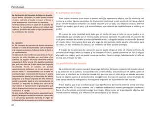 46
PSICOLOGÍA
El Complejo de Edipo
Todo sujeto atraviesa (con mayor o menor éxito) la experiencia edípica, que lo involucra a él
mismo y a ambas figuras parentales. La disposición tradicional y más simple de la trama edípica
en su versión freudiana establece una doble relación: por un lado, una relación amorosa entre el
sujeto y su madre; por el otro, y al mismo tiempo, una relación de rivalidad entre el sujeto y su
padre.
El motivo de esta rivalidad está dado por el hecho de que el niño ve en su padre a un
contendiente que compite por el mismo objeto amoroso: la madre. El padre está en posición de
rival, pero también de modelo a imitar vía identificación. La tragedia edípica se desarrolla durante
el estadio fálico. Esto quiere decir que a lo largo de este período, tanto para lo niños como para
las niñas, el falo simboliza lo valioso y es emblema de todo posible prestigio.
A través de la amenaza de castración que el padre dirige al niño, el infante enfrenta la
necesidad de elegir entre su madre y su completud fálica; puede preservar su falo o seguir
aferrado a su madre, pero no puede conservar ambos. Puesto a elegir, habitualmente el niño se
inclina por proteger su falo.
La prohibición del incesto
La prohibición del incesto marca el desarraigo definitivo del sujeto respecto del mundo natural
y su inclusión en la cultura. Esta prohibición es defendida y encarnada por el padre, quien al
intervenir e interferir en la relación madre-hijo permite que el niño dirija su interés amoroso
hacia los objetos ajenos al núcleo familiar (exogámicos). Así nace el superyó, como resultado de
este pasaje desde la endogamia a la exogamia originado en la prohibición del incesto.
Freud explica que el yo se esfuerza para que la influencia del mundo exterior prime sobre las
exigencias del ello. El yo se conecta con la realidad mediante el sistema percepción-conciencia.
Entre otras funciones, pretende corregir eventuales distorsiones en la percepción objetiva del
mundo exterior debidas a la influencia de las fantasías y los deseos.
La represión
Es del concepto de represión de donde extraemos
nuestro concepto de inconsciente. Con la represión
o la censura se produce el divorcio entre el afecto y
su representación.
UnejemplodeestoeselfamosocasoclínicodeFreud:
Juanito, un niño afectado por una fobia a los
caballos. La angustia del niño sobreviene ante la
presencia de dicho animal. Uno puede preguntarse
por qué este chico de 5 años siente esta angustia
desmedida frente al caballo, un animal
aparentemente inofensivo y a su vez amado por
muchos niños. Es incomprensible si no se tiene en
cuenta el origen inconsciente del trauma. Es que la
representación (padre) se ha divorciado del afecto
(angustia) y la antigua angustia del niño frente al
padre ha quedado ligada a otra representación (el
caballo). La angustia se desliga por obra de la
represión de la representación original (padre); y el
afecto de angustia se enlaza con una representación
sustitutiva: el caballo.
De este modo, la figura del padre, angustiante para
elniño,sedesplazaalnivelinconsciente;ynoaccede
a la consciencia, quedando reprimida. El origen de
lafobiadelniñoseencuentraenelnivelinconsciente.
La declinación del Complejo de Edipo en el varón
Si por desear a la madre, el padre puede cortarle
el pene, castrarlo, el miedo es mayor al deseo, y
esos sentimientos incestuosos se reprimen.
De esta manera entra el varón en el período de
latencia. Se constituye entonces el nódulo del
superyo, que toma del padre su rigor, perpetuando
la prohibición del incesto.
 