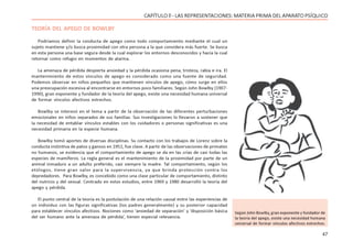 47
CAPÍTULO ll - LAS REPRESENTACIONES: MATERIA PRIMA DEL APARATO PSÍQUICO
TEORÍA DEL APEGO DE BOWLBY
Podríamos definir la conducta de apego como todo comportamiento mediante el cual un
sujeto mantiene y/o busca proximidad con otra persona a la que considera más fuerte. Se busca
en esta persona una base segura desde la cual explorar los entornos desconocidos y hacia la cual
retornar como refugio en momentos de alarma.
La amenaza de pérdida despierta ansiedad y la pérdida ocasiona pena, tristeza, rabia e ira. El
mantenimiento de estos vínculos de apego es considerado como una fuente de seguridad.
Podemos observar en niños pequeños que mantienen vínculos de apego, cómo surge en ellos
una preocupación excesiva al encontrarse en entornos poco familiares. Según John Bowlby (1907-
1990), gran exponente y fundador de la teoría del apego, existe una necesidad humana universal
de formar vínculos afectivos estrechos.
Bowlby se interesó en el tema a partir de la observación de las diferentes perturbaciones
emocionales en niños separados de sus familias. Sus investigaciones lo llevaron a sostener que
la necesidad de entablar vínculos estables con los cuidadores o personas significativas es una
necesidad primaria en la especie humana.
Bowlby tomó aportes de diversas disciplinas. Su contacto con los trabajos de Lorenz sobre la
conducta instintiva de patos y gansos en 1951, fue clave. A partir de las observaciones de primates
no humanos, se evidencia que el comportamiento de apego se da en las crías de casi todas las
especies de mamíferos. La regla general es el mantenimiento de la proximidad por parte de un
animal inmaduro a un adulto preferido, casi siempre la madre. Tal comportamiento, según los
etólogos, tiene gran valor para la supervivencia, ya que brinda protección contra los
depredadores. Para Bowlby, es concebido como una clase particular de comportamiento, distinto
del nutricio y del sexual. Centrado en estos estudios, entre 1969 y 1980 desarrolló la teoría del
apego y pérdida.
El punto central de la teoría es la postulación de una relación causal entre las experiencias de
un individuo con las figuras significativas (los padres generalmente) y su posterior capacidad
para establecer vínculos afectivos. Nociones como ‘ansiedad de separación’ y ‘disposición básica
del ser humano ante la amenaza de pérdida’, tienen especial relevancia.
Según John Bowlby, gran exponente y fundador de
la teoría del apego, existe una necesidad humana
universal de formar vínculos afectivos estrechos.
 