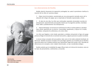 48
PSICOLOGÍA
Las observaciones de Bowlby
Bowlby observó situaciones de separación prolongada, las cuales le permitieron clasificar la
reacción de los niños en sucesivas etapas:
1. Etapa inicial de protesta, caracterizada por una preocupación marcada acerca de la
ubicación de la figura de apego, que se expresaba en llamadas esperanzadas y llanto.
2. Al cabo de unos días, los niños que continuaban separados atravesaban una fase de
desesperación; aparentemente preocupados todavía por el progenitor perdido, mostraban
llanto débil y paulatinamente más desesperanza.
3. Etapa de desapego: con el transcurrir del tiempo los niños se volvían apáticos y retiraban
todo interés aparente por el entorno. Comenzaban, igualmente, a fijarse en el medio
inmediato, incluyendo las enfermeras y los otros niños.
Los niños que llegaban a este estado, ignoraban y evitaban activamente la figura de apego
primaria al llegar el momento de un eventual reencuentro, y algunos parecían no poder recordarla.
La teoría incluye conceptos del psicoanálisis, tales como el de medio ambiente facilitador de
Winnicott. También incorporó conceptos de la psicología cognitiva; en el sentido que el individuo
desarrolla dentro de sí modelos prácticos que representan rasgos del mundo y de sí. Buscaba así
diferenciarse de conceptos como «objeto interiorizado», al que consideraba ambiguo.
Bowlby sostenía que la modalidad de apego influye tanto en la forma de vincularse, como en
los tipos de pensamientos, sentimientos y recuerdos.
John Bowlby,
gran exponente y fundador
de la teoría del apego
 